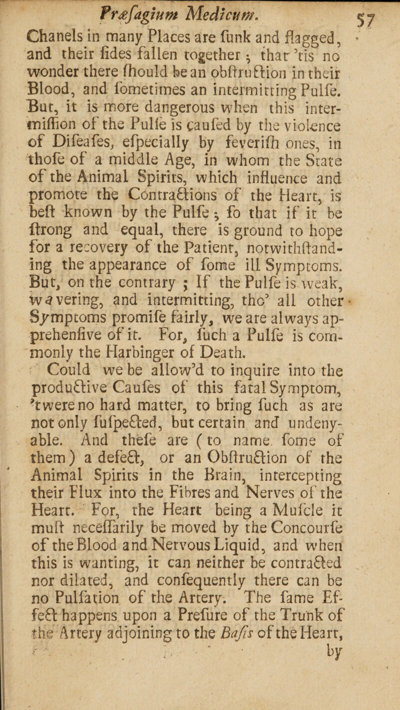 Chanels in many Places are funk and flagged, and their fides fallen together ^ that Vis no wonder there fhould bean obftruftion in their Blood, and fometimes an intermitting Puife. But, it is more dangerous when this inter- miftion of the Pulle is caufed by the violence of Difeafes, efpecially by feverifh ones, in thofe of a middle Age, in whom the State of the Animal Spirits, which influence and promote the Contractions of the Heart, is belt known by the Puife *, fo that if it be ftrong and equal, there is ground to hope for a recovery of the Patient, notwithftand- ing the appearance of forne ill Symptoms. But, on the contrary ; If the Puife is weak, wavering, and intermitting, tho3 ail other* Symptoms promife fairly, we are always ap- prehenfive of it. For, fuch a Puife is com¬ monly the Harbinger of Death. Could we be allow’d to inquire into the productive Caufes of this fatal Symptom, Twereno hard matter, to bring fuch as are not only fufpeCted, but certain and undeny- able. And thefe are (to name, fome of them) a defeCt, or an ObffruCtion of the Animal Spirits in the Brain, intercepting their Flux into the Fibres and Nerves of the Heart. For, the Heart being a Mufde it mull neceffarily be moved by the Concourfe of the Blood and Nervous Liquid, and when this is wanting, it can neither be contracted nor dilated, and confequemiy there can be no Pulfation of the Artery. The fame Ef¬ fect happens upon a Prefure of the Trunk of the Artery adjoining to the Bafts of the Heart, ’ . L ‘ ‘ hY