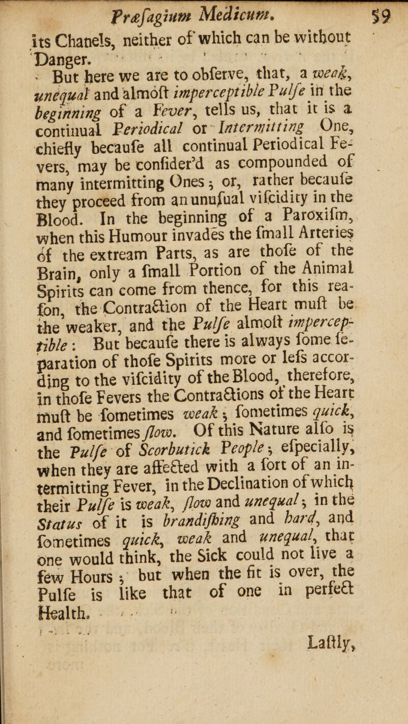 its Chanels, neither of which can be without . But here we are to obferve, that, a weak, unequal andalmoft imperceptible Pulfe m the beginning ot a Pcver^ tells us, that it is a continual Periodical ot ' Intermitting One, chiefly becaufe ail continual Periodical Fe¬ vers, may be confider’d as compounded of many intermitting Ones^ or, rather becaufe they proceed from anunufual vifcidity in the Blood. In the beginning of a Paroxifm, when this Humour invades the fmall Arteries 6f the extream Parts, as are thofe of the Brain, only a fmall Portion of the Animal Spirits can come from thence, for this tea- fon the Contraaion of the Heart mu ft be the’weaker, and the Pulfe almolt impercep¬ tible : But becaufe there is always fome le- paration of thofe Spirits more or leis accor- ding to the vifcidity of the Blood, therefore, in thofe Fevers the ContraQions ot the Heart muft be fometimes weak * fometimes quick, and fometimes flow. Of this Nature alio i^ ‘ the Pulfe of Scorbutick People ^ efpecialiy, when they are affe&ed with a fort of an in¬ termitting Fever, in the Declination of which their Pulfe is weak, flow and unequal * in the Status of it is brandifhing and hard, and fometimes quicks weak and unequal, that one would think, the Sick could not live a few Hours f hut when the fit is over, the Pulfe is like that of one in perfed Health. > r .. ». i Lalily,