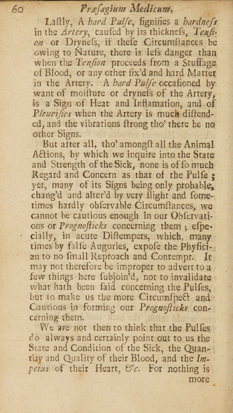 Laftly, A hard Pulfe, fignifies a hardncfs in the Artery, caufed by its thicknefs, 3>/z/r: /w or Drynefs, if thefe Circumflances be owing to Nature, there is lefs danger than when the Tenfion proceeds from a Stuffage of Blood, or any other fix'd and hard Matter in the Artery. A hard Pulfe occafioned by want of moifture or drynefs of the Artery, Is a Sign of Heat and Infiamation, and-of Pleurifies when the Artery is much diftend- ed, and the vibrations firong tho’ there be no other Signs. But alter all, tho5 amongft all the Animal Afldons, by which we inquire into the State and Strength of the Sick, none is offo much Regard and Concern as that of the Pulfe ; yet, many of its Signs being only probable, chang'd and alter’d by very flight and fome- times hardly obfervable Circumflances, we cannot be cautious enough in our Ohfervati- ons or Prog noflicks concerning them •, efpe- cially, in acute Diftempers, which, many times'by faife Auguries, expofe the Phyfici-; an to no fmall Reproach and Contempt. It may not therefore be improper to advert to a few things here fubjoin’d, not to invalidate what hath been fa id concerning the Pulfes, but to make us the more Circumfpeft and Cautious in forming our Prognoflicks con¬ cerning them. We are not then to think that the Pulfes do always and certainly point out to us the State and Condition of the Sick, the Quan¬ tity and Quality of their Blood, and the Im¬ petus of their Heart, &c. For nothing is more
