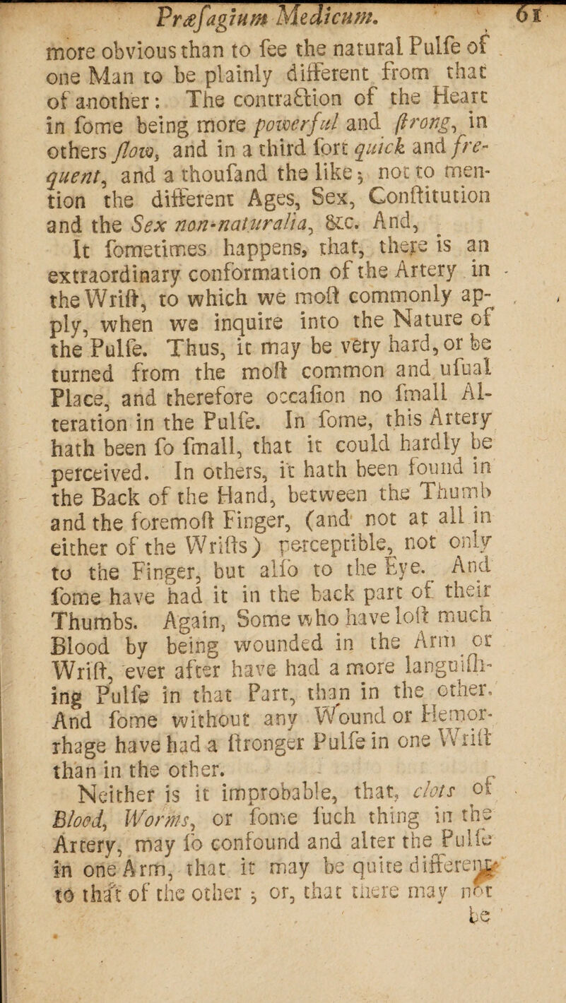 PrtffagiHM Medtcuw. ■ 01 more obvious than to fee the natural Pulfe or one Man to be plainly different from that of another: The contraction of the Heart in fome being more powerful and (trang, in others flow% and in a third fort quick and fre¬ quent, and a thoufand the like 5 not to men¬ tion the different Ages, Sex, Gonftitution and the Sex non-naturalia, &:c. And, It fometimes happens, that, there is an extraordinary conformation of the Artery in - the Wrift, to which we moll commonly ap¬ ply, when we inquire into the Nature of the Pulie. Thus, it may be very hard, or fee turned from the moll common and ufual Place, and therefore occafion no fmall Al¬ teration in the Pulfe. In fome, this Artery hath been fo fmall, that it could hardly be perceived. In others, it hath been found in the Back of the Hand, between the Thumb and the foremoft finger, (and not at all m either of the Wrifts) perceptible, not only to the Finger, but alio to the Fye. And fome have had it in the back part of their Thumbs. Again, Some who* have loft much Blood by being wounded in the Arm or Wrift, ever after have had a more languidl¬ ing Pulfe in that Part, than in the other. And fome without any Wound or Hemor¬ rhage have had a itronger Pulfe in one Wrift than in the other. Neither is it improbable, that, clots ot Blood, Worms, or fome luch thing in the Artery, may fo confound and alter the Pulfe in one Arm, that it may be quite different to that of the other ^ or, that there may not be