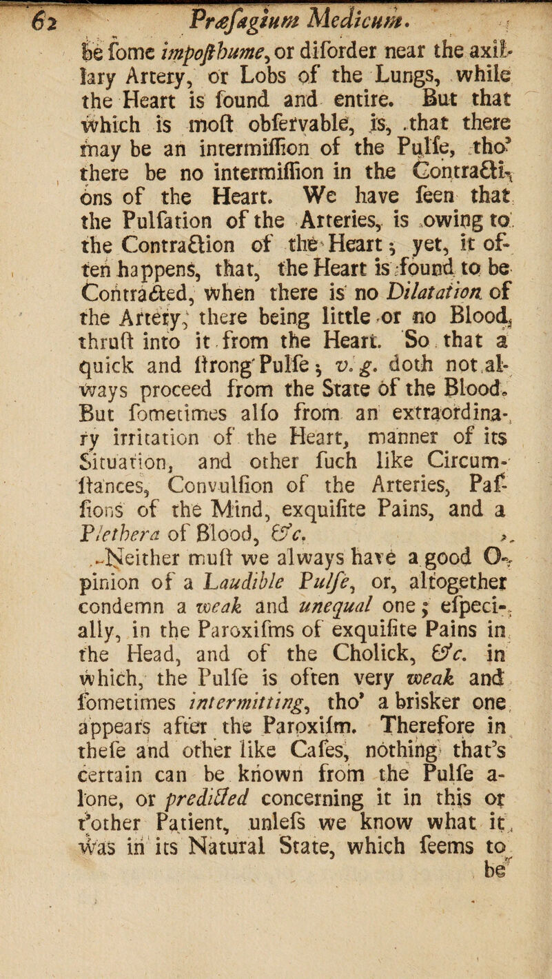 $e fomc impofibume, or diforder near the axil¬ lary Artery, or Lobs of the Lungs, while the Heart is found and entire. But that which is molt obfetvable, is, .that there may be an intermiflion of the Puife, tho* there be no intermiflion in the Contracts 6ns of the Heart. We have feen that the Pulfation of the Arteries, is owing to the Contraction of the Heart * yet, it of¬ ten happens, that, the Heart is -found to be Contracted, When there is no 'Dilatation, of the Artery, there being little or no Blood, thruft into it from the Heart. So that a quick and Itrong'Puife •, v.g. doth not al¬ ways proceed from the State of the Blood, But fometimes alfo from an ex'traordina-, ry irritation of the Heart, manner of its Situation, and other fuch like Circum- llances, Convulfion of the Arteries, Paf ftons of the Mind, exquifite Pains, and a Pletbera of Blood, &c. .-^either mult we always have a good O-y pinion of a Laudtible Puife, or, altogether condemn a weak and unequal one; efpeci-, ally, in the Paroxifms of exquifite Pains in the Head, and of the Cholick, 0V. in which, the Puife is often very weak and fometimes intermitting, tho* a brisker one appears after the Paroxilm. Therefore in thefe and other like Cafes, nothing that’s certain can be known from the Puife a- lone, or preditfed concerning it in this or Pother Patient, unlefs we know what it, Was in its Natural State, which feems to be