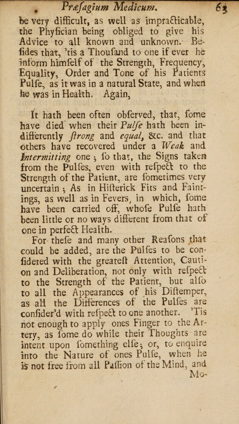 , PrafaghtM Medicum* 6$ be very difficult, as well as impra£Hcable, the Phyfirian being obliged to give his Advice to all known and unknown. Bo¬ lides that, ’tis a Thoufajid to one if ever he inform himfelf of the Strength, Frequency, Equality, Order and Tone of his Patients Puife, as it was in a natural State, and when he was in Health. Again, It hath been often obferved, that, fome have died when their Puife hath been in- differently ftrong and equal, &c. and that others have recovered under a Weak and intermitting one * fo that, the Signs taken from the Pulfes, even with refpefl to the Strength of the Patient, are fometimes very uncertain *, As in Hifterick Fits and Farm¬ ings, as well as in Fevers, in which, fome have been carried off, whofe Puife hath been little or no ways different from that of one in perfe£l Health. For thefe and many other Reafons that could be added, are the Pulfes to be con- fideted with the greateft Attention, Cauti¬ on and Deliberation, not only with refpe£V to the Strength of the Patient, but alfo to all the Appearances of his Diftemper, as all the Differences of the Pulfes ^are confider’d with refpeft to one another. 51 is not enough to apply ones Finger to the Ar¬ tery, as fome do while their Thoughts are intent upon fomething elfe^ or, to enquire into the Nature of ones Puife, when he is not free from all Paffion of the Mind, and Mo-