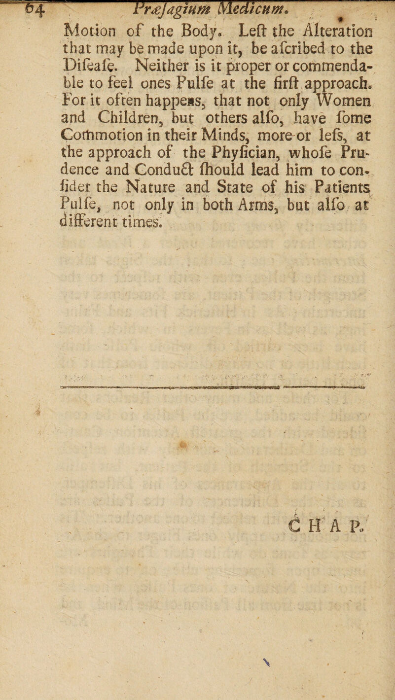 £>4 lJr£jagium Mediate. Motion of the Body* Left the Alteration that may be made upon it, be afcribed to the Difeafe. Neither is it proper or commenda¬ ble to feel ones Pulfe at the firft approach. For it often happens, that not only Women and Children, but others alfo, have fome Commotion in their Minds, moroor lefs, at the approach of the Phyfician, whofe Pru¬ dence and Gonduft fhould lead him to con* fider the Nature and State of his Patients Pulfe, not only in both Arms, but alfo at different times. C B A Pa \