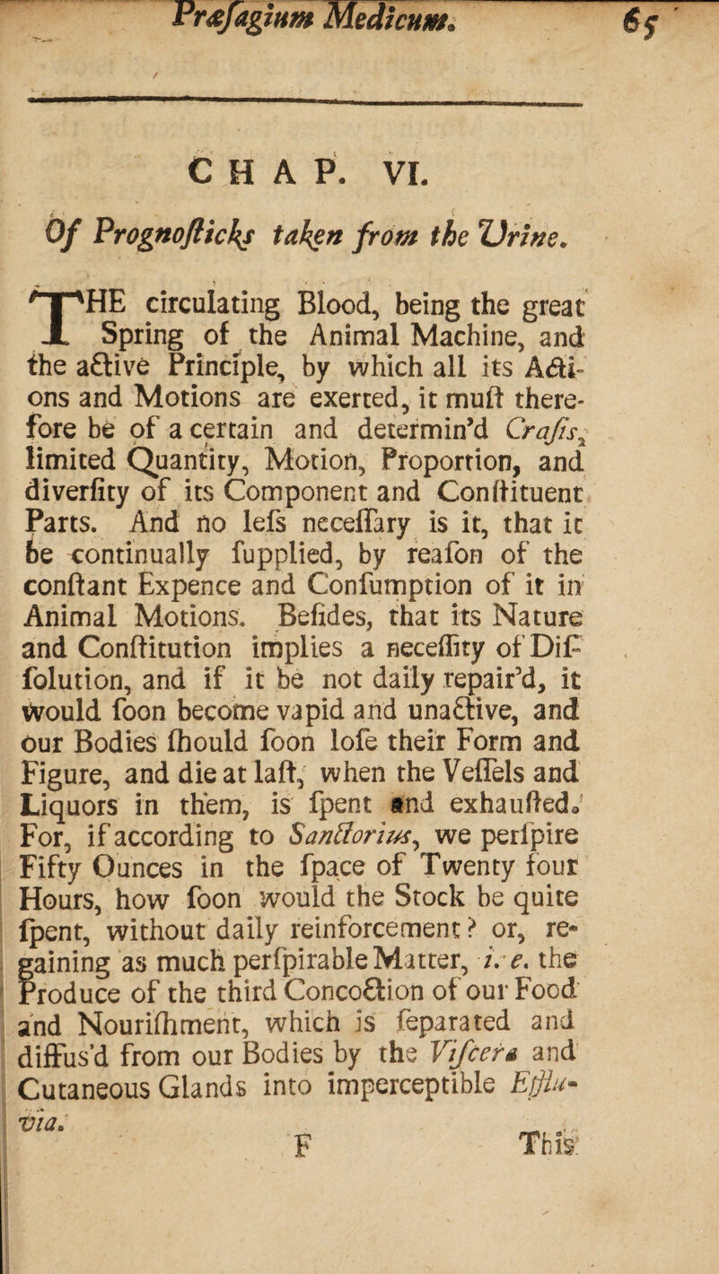 / CHAP. VI. i . , i Of Prognofticks taken from the Urine. THE circulating Blood, being the great Spring of the Animal Machine, and the a£tive Principle, by which all its Adi- ons and Motions are exerted, it mu ft there¬ fore be of a certain and determin’d Crafis% limited Quantity, Motion, Proportion, and diverfity of its Component and Conftituent Parts. And no lefs neceffary is it, that it be continually fupplied, by reafon of the conftant Expence and Confumption of it in Animal Motions. Befides, that its Nature and Conftitution implies a neceflity of Dif folution, and if it be not daily repair’d, it Would foon become vapid and unaflive, and our Bodies fhould foon lofe their Form and Figure, and die at laft, when the Veflels and Liquors in them, is fpent and exhauftedo For, if according to Santtorius, we perlpire Fifty Ounces in the fpace of Twenty four Hours, how foon would the Stock be quite {pent, without daily reinforcement ? or, re* Paining as much perfpirable Matter, i. e. the roduce of the third Conco&ion of our Food and Nouriftimerit, which is feparated and diffus’d from our Bodies by the Vifcera and Cutaneous Glands into imperceptible Efflu¬ via* F