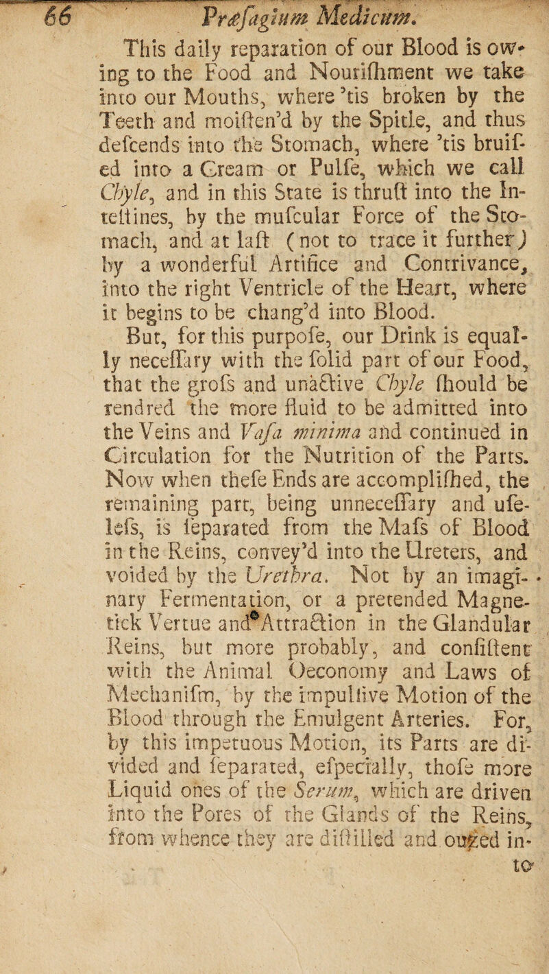 This daily reparation of our Blood is ow¬ ing to the Food and Nourifhment we take into our Mouths, where 5tis broken by the Teeth and moiften’d by the Spitie, and thus defcends into the Stomach, where ’tis bruif- ed into a Grcam or Pulfe, which we call Chyle^ and in this State is thruft into the In- teliines, by the mufcular Force of the Sto¬ mach, and at laid (not to trace it further) by a wonderful Artifice and Contrivance, into the right Ventricle of the Heart, where it begins to be chang’d into Blood. But, for this purpofe, our Drink is equal¬ ly neceffary with the folid part of our Food, that the grofs and unaSHve Chyle fhould be rend red the more fluid to be admitted into the Veins and Vafa minima and continued in Circulation for the Nutrition of the Parts. Now when thefe Ends are accomplifhed, the remaining part, being unneceflary and ufe- lefs, is ieparated from the Mafs of Blood in the Reins, convey’d into the Ureters, and voided by the Urethra. Not by an imagr- * nary Fermentation, or a pretended Magne- tick Vertue andrAttraftion in the Glandular Reins, but more probably, and confident: with the Animal Oeconomy and Laws of Mechanifm, by the impuilive Motion of the Blood through the Emulgent Arteries. For, by this impetuous Motion, its Parts are di¬ vided and Ieparated, efpecfally, thofe more Liquid ones of the Serum, which are driven into the Pores of the Glands of the Reins, from whence they are diiiilled and ou&ed in¬ to