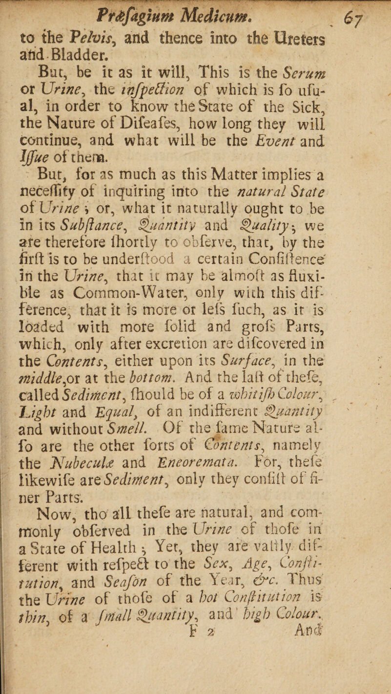 to the Pelvis, and thence into the Ureters and Bladder. But, be it as it will, This is the Serum or Urine, the tnfpeffion of which is fo ufu- al, in order to know the State of the Sick, the Nature of Difeafes, how long they will continue, and what will be the Event and Iffue of thena. But, for as much as this Matter implies a neceflify of inquiring into the natural State of Urine \ or, what it naturally ought to be in its Subfiance, Quantity and Quality * we ate therefore lhortly to obferve, that, by the firft is to be understood a certain Confidence in the Urine, that it may be aimed as ftuxi- ble as Common-Water, only with this dif¬ ference, that it is more or lets fuch, as it is loaded with more folid and grofs Parts, which, only after excretion are difcovered in the Contents, either upon its Surface, in the middle,ox at the bottom. And the lad of thefe, called Sedimcnt, fhould he of a whitijh Colour, Light and Equal, of an indifferent Quantity and without Smell. Of the fame Nature al- fo are the other forts of Contents, namely the Nubecula and Eneoremata. For, thefe likewife are Sediment, only they confid of fi¬ ner Parts. Now, tho all thefe are natural, and com¬ monly obferved in the Urine of thofe in a State of Health •, Yet, they are valtly dif¬ ferent with refpeft to the Sex, Age, Confii- union, and Sea/on of the Year, &c. Thus the Urine of thofe of a hot Constitution is thin\ of a (mall Quantity, and' high Colour.,