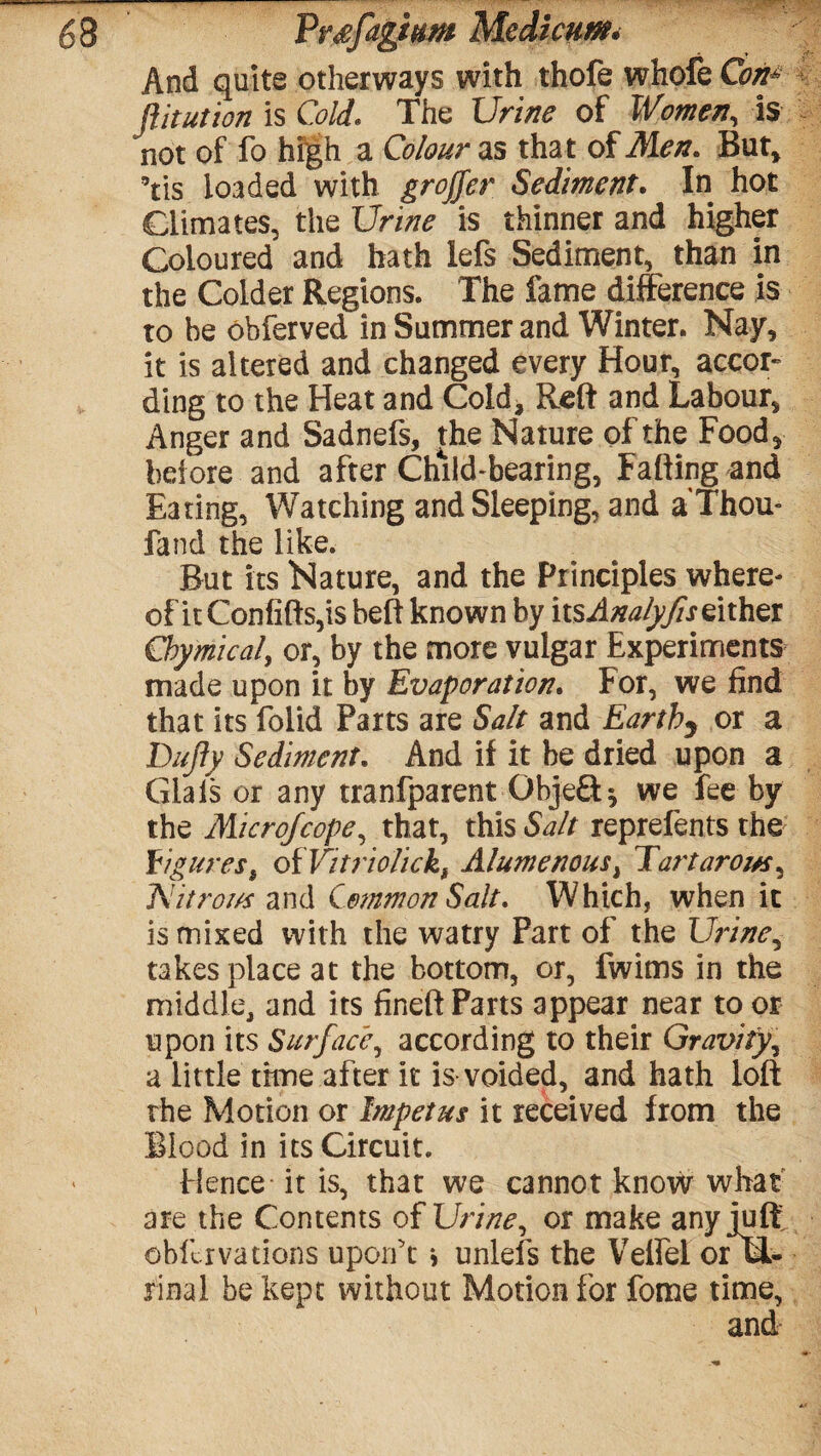 Vvsfdgmm Mcdicum. And quite otherways with thofe whofe Coti? flit ut ion is Cold. The Urine of Women, Is not of fo high a Colour as that of Men. But* Yis loaded with groffer Sediment. In hot Climates, the Urine is thinner and higher Coloured and hath lefs Sediment, than in the Colder Regions. The fame difference is to be obferved in Summer and Winter. Nay, it is altered and changed every Hour, accor¬ ding to the Heat and Cold, Reft and Labour, Anger and Sadnefs, the Nature of the Food, before and after Child-bearing, Falling and Eating, Watching and Sleeping, and a Thou- fand the like. But its Nature, and the Principles where¬ of it Confifts,is belt known by itsAnalyfiseither Chymical, or, by the more vulgar Experiments made upon it by Evaporation. For, we find that its folid Parts are Salt and Earthy or a Dufy Sediment. And if it be dried upon a Glais or any tranfparent Objeft* we fee by the Microfcope, that, this Salt reprefents the figures s ofVitriolickf Alumenousi Eat'tarom, ISlitror/s and Common Salt. Which, when it is mixed with the watry Part of the Urine, takes place at the bottom, or, fwims in the middle, and its fineft Parts appear near to or upon its Surface, according to their Gravity, a little time after it is voided, and hath loft the Motion or Impetus it received from the Blood in its Circuit. Hence it is, that we cannot know what are the Contents of Urine, or make any juft obllrvadons uporft * unlefs the Velfei orwi- rinal be kept without Motion for fome time, and