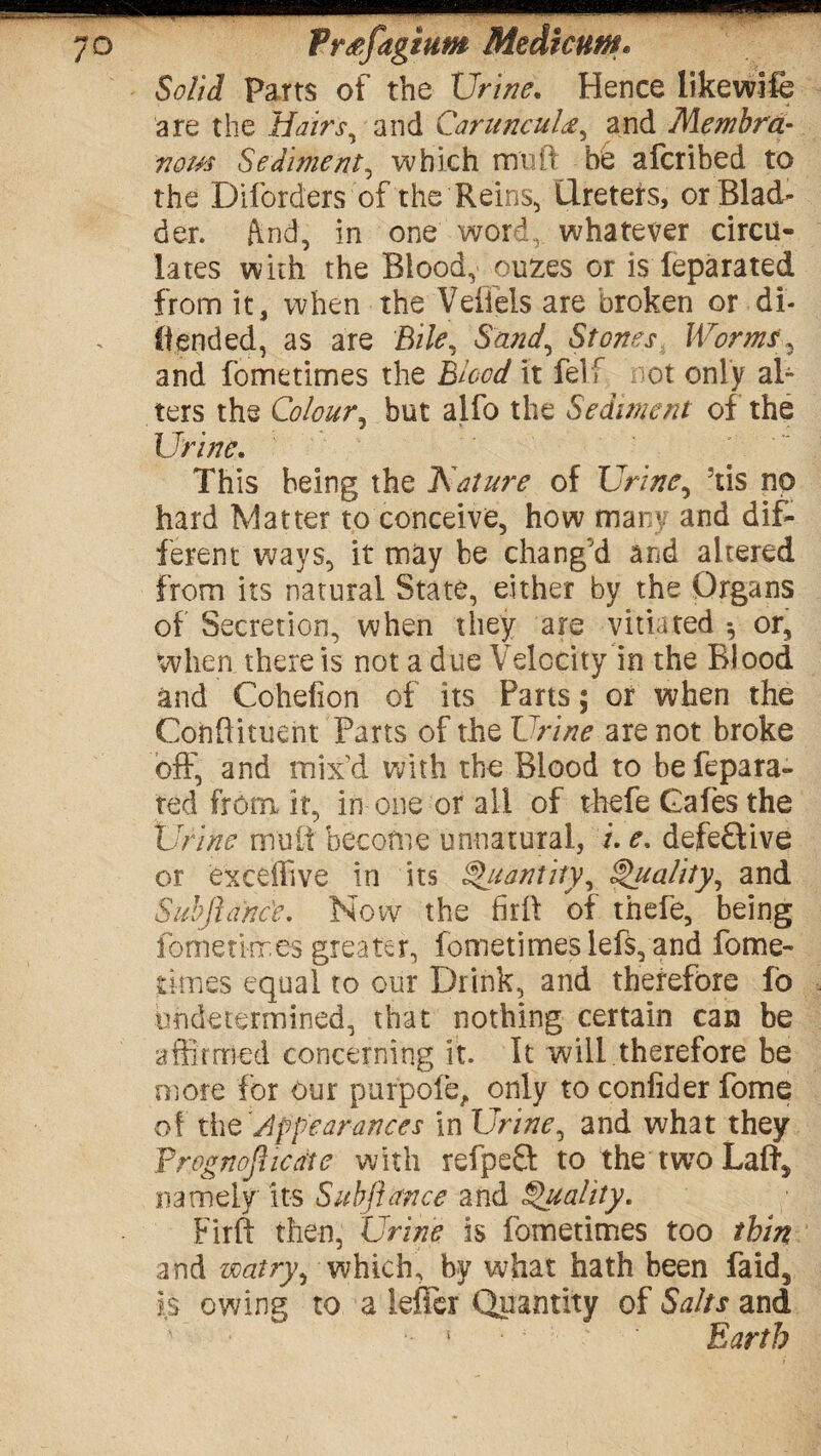 Solid Parts of the Urine, Hence likewife are the Hairs, and Car uncutand Membra¬ nous Sediment, which mu ft he afcribed to the Diforders of the Reins, Ureters, or Blad¬ der. ftnd, in one word, whatever circu¬ lates with the Blood, ouzes or is leparated from it, when the Veflels are broken or di- (Iended, as are Bile, Sand, Stones Worms* and fometimes the Blood it fel f not only al¬ ters the Colour, but alfo the Sediment of the Urine, This being the Kature of Urine, 5tis no hard Matter to conceive, how many and dif¬ ferent ways, it may be chang'd and altered from its natural State, either by the Organs of Secretion, when they are vitiated * or, when there is not a due Velocity in the Blood and Cohefion of its Parts; or when the Cohftituent Parts of the Urine are not broke off, and mix'd with the Blood to befepara- ted from it, in one or all of thefe Cafes the Urine mult become unnatural, i.e, defe£tive or exceffive in its QQuantity, Quality, and Subftanc'e. Now the firft of thefe, being fometimes greater, fometimes lefs, and fome- times equal to our Drink, and therefore fb undetermined, that nothing certain can be affirmed concerning it. It will therefore be oiore for our purpofe, only to conlider fome of thCAppearances in Urine, and what they Vrognofiicate with refpeft to the two Laid* namely its Subfiance and Quality. Firft then, Urine is fometimes too thin and voatry, which, by what hath been faid5 is owing to a leficr Quantity of Salts and 5 Earth