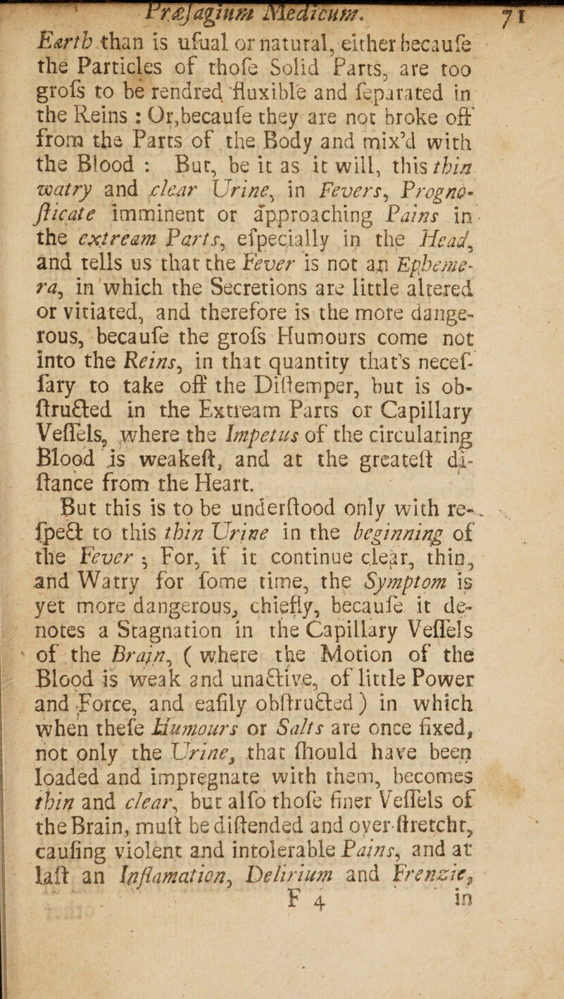 lJr£]agium Niedicum, Earth than is ufual or natural, either becaufe the Particles of thofe Solid Parts, are too grofs to be rendred fluxible and {epa rated in the Reins : Or,becaufe they are not broke oft* from the Parts of the Body and mix’d with the Blood : But, be it as it will, this thin watry and clear Urine, in Fevers, Prog no* fticate imminent or approaching Pains in the extream Parts, efpecially in the Head, and tells us that the Fever is not an Epheme¬ ra, in which the Secretions are little altered or vitiated, and therefore is the more dange¬ rous, becaufe the grofs Humours come not into the Reins, in that quantity that’s necef fary to take off the Difiemper, but is ob- ftrufted in the Extream Parts or Capillary VefTels, where the Impetus of the circulating Blood is weakeft, and at the greatefi di* fiance from the Heart. But this is to be underfiood only with re-. . IpeQ: to this thin Urine in the beginning of the Fever • For, if it continue clear, thin, and Watry for fome time, the Symptom is yet more dangerous, chiefly, becaufe it de¬ notes a Stagnation in the Capillary Veflels of the Brain, ( where the Motion of the Blood is weak and unaStive, of little Power and Force, and eafily obfirufted ) in which when thefe Humours or Salts are once fixed, not only the Urine, that fhould have been loaded and impregnate with them, becomes thin and clear, but alfo thofe finer Vreffels of the Brain, mult bediftended and over liretcht, caufing violent and intolerable Pains, and at lafi an Infiamaticn, Delirium and Frenzic, ' F 4 ‘ ' in
