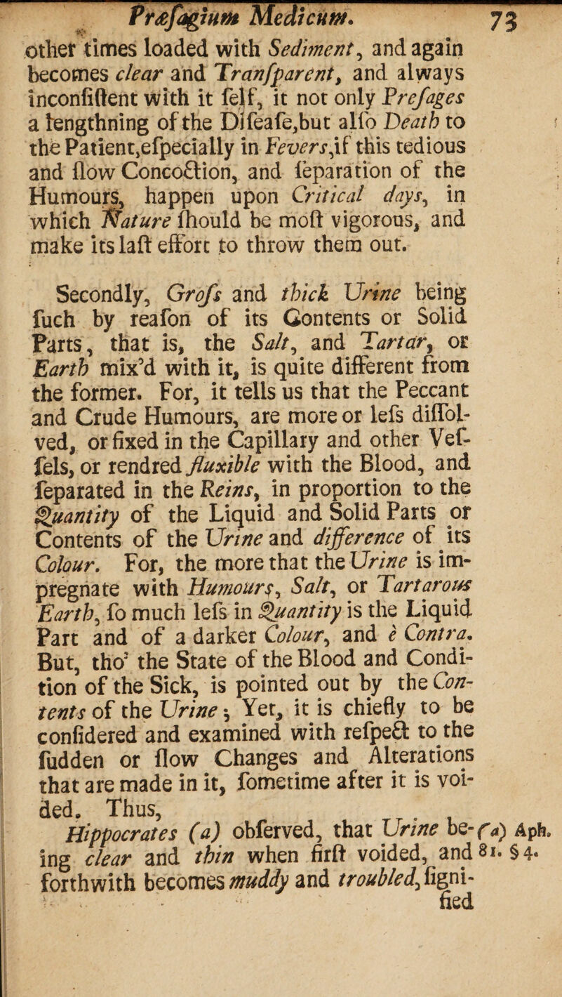 other times loaded with Sediment, and again becomes clear and Tran [parent, and always inconfiftent with it felf, it not only Prejages a tengthning of the Dlfeafe,but alfo Death to the Patientjefpecially in Fevers,if this tedious and flow Conco£tion, and leparation of the Humours, happen upon Critical days, in which Nature fhould be moft vigorous, and make its laft effort to throw them out. Secondly, Grofs and thick Urine being fuch by reafon of its Gontents or Solid Parts, that is, the Salt, and Tartar, or Earth mix’d with it, is quite different from the former. For, it tells us that the Peccant and Crude Humours, are more or lefs diffol- ved, or fixed in the Capillary and other Vef- fels, or rendred fluxible with the Blood, and feparated in the Reins, in proportion to the Quantity of the Liquid and Solid Parts or Contents of the Urine and difference of its Colour. For, the more that the Urine is im¬ pregnate with Humours, Salt, or Tartarous Earth, fo much lefs in Quantity is the Liquid Part and of a darker Colour, and e Contra. But, tho: the State of the Blood and Condi¬ tion of the Sick, is pointed out by the Con¬ tents of the Urine *, Yet, it is chiefly to be confidered and examined with refpeft to the fudden or flow Changes and Alterations that are made in it, fometime after it is voi¬ ded. Thus, Hippocrates (a) obferved, that Urine be- f a) Aph. ing clear and thin when firft voided, andSi. §4. forthwith becomes muddy and troubled, figni- fied