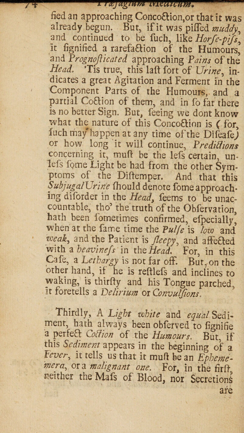 fied an approaching Conco£lion,or that it was already begun. But, if it was piffed muddy, and continued to be fuch, like Horfe-pifs, it fignified a rarefa&ion of the Humours, and Prognofticated approaching Pains of the Head, 'Tis true, this laft fort of Urine, in¬ dicates a great Agitation and Ferment in the Component Parts of the Humours, and a partial Coftion of them, and in fo far there is no better Sign. But, feeing we dont know what the nature of this Concoflion is ( for, fuch may'happen at any time of the Difeafej or how long it will continue, Predictions concerning it, muff be the lefs certain, un- lefs fome Light be had from the other Sym¬ ptoms of the Diftemper. And that this SubjugalUrine fhould denote fome approach¬ ing diforder in the Head, feems to be unac¬ countable, tho’ the truth of the Obfervation, hath been fornetimes confirmed, efpecially* when at the fame time the Pulfe is low and weak, and the Patient is Jleepy, and affe&ed with a beavinefs in the Head For, in this Cafe, a Lethargy is not far off. But, on the other hand, if he is reftlefs and inclines to waking, is thirlfy and his Tongue parched,, It foretells a Delirium or Convuljions. Thirdly, A Light white and equal Sedi¬ ment, hath always been obferved to fignifie a perfeft Rodion of the Humours. But, if this Sediment appears in the beginning of a lever, it tells us that it mufl be an Epheme- wiera, or a malignant one. For, in the fir ft neither the Mafs of Blood, nor Secretions are