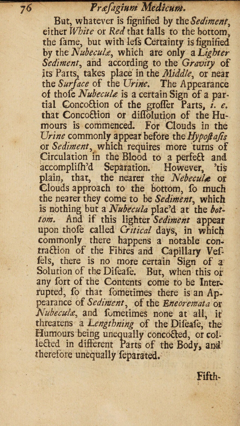 7 6 Pr^fagmm Medicum. Bat, whatever is fignified by the Sediment% either White or Red that falls to the bottom^ the fame, but with lefs Certainty is fignified by the Nubeculwhich are only a Lighter Sediment, and according to the Gravity of its Parts, takes place in the Middle^ or near the Surface of the Urinee The Appearance of thofe Nubecul# is a certain Sign of a par¬ tial ConcofHon of the grofler Parts, /. e. that ConcoCtion or diffolution of the Hu¬ mours is commenced. For Clouds in the Urine commonly appear before thz Hypoftajis or Sediment, which requires more turns of Circulation in the Blood to a perfeft and accomplifh’d Separation. However, 5tis plain, that, the nearer the NebecuU or Clouds approach to the bottom, fo much the nearer they come to be Sediment, which is nothing but a Nubecula plac’d at the bot¬ tom. And if this lighter Sediment appear upon thofe called Critical days, in which commonly there happens a notable con¬ traction of the Fibres and Capillary Vef- fels, there is no more certain Sign of a Solution of the Difeafe. But, when this or any fort of the Contents come to be Inter* rupted, fo that fometimes there is an Ap¬ pearance of Sediment, of the Eneoremata or Nubecul£, and fometimes none at all, it threatens a Lengthning of the Difeafe, the Humours being unequally concoCted, or col¬ lected in different Parts of the Body, and therefore unequally feparated. Fifth-