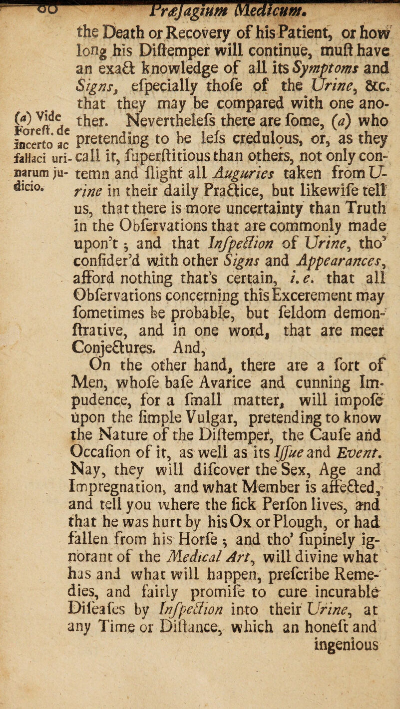 w LJr£jagium Nledicum. the Death or Recovery of his Patient* or how long his Diftemper will continue, muft have an exaCk knowledge of all its Symptoms and Signs, efpecially thofe of the Urine3 8cc9 that they may be compared with one ano- 00 ther. Neverthelefs there are fome, (a) who Incerto ac pretending to be lets credulous, or, as they faHad uri- call it, ftiperftitious than others, not only con- narum ju- temn and flight all Auguries taken from U- did°9 rine jn their daily Praftice, but likewife tell us, that there is more uncertainty than Truth in the Obfervations that are commonly made upon’t ^ and that InfpeUion of Urine, tho3 confider’d with other Signs and Appearances, afford nothing that’s certain, /. e. that all Obfervations concerning this Excerement may fometimes be probable, but feldom demon- ftrative, and in one word, that are meet Conjectures. And, On the other hand, there are a fort of Men, whofe bafe Avarice and cunning Im¬ pudence, for a fmall matter, will impofe upon the Ample Vulgar, pretending to know the Nature of the Diftemper, the Caufe and Occafion of it, as well as its IJ/'ue and Event. Nay, they will difcover the Sex, Age and Impregnation, and what Member is affeCled,* and tell you where the lick Perfon lives, and that he was hurt by his Ox or Plough, or had fallen from his Horfe * and tho* fupinely ig¬ norant of the Medical Art, will divine what has and what will happen, prefcribe Reme¬ dies, and fairly promife to cure incurable Diieafes by Infpeffion into their Urine, at any Time or Diftance, which an honeft and ingenious