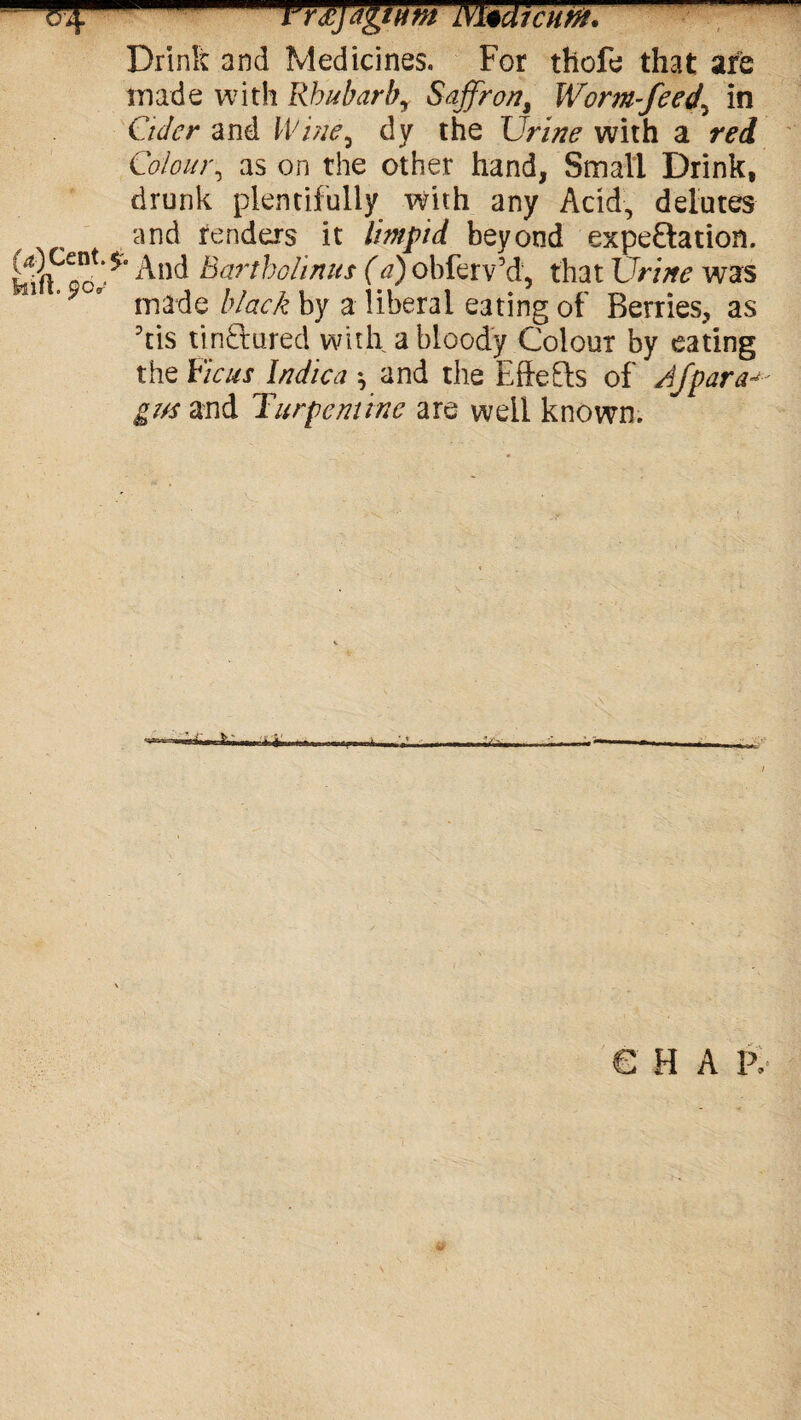 Drirsk and Medicines. For thofe that are made with Rhubarb, Saffron, Worm-feed, in Culcr and Wine, dy the Urine with a red Colour, as on the other hand, Small Drink, drunk plentifully with any Acid, delutes and renders it limpid beyond expectation, ^nd ^art^olinus (a) obferv’d, that Urine was ° made black by a liberal eating of Berries, as his tinctured with a bloody Colour by eating the Ficus Indica \ and the Eftefts of Afpara^ gus and Turpentine are well known. € H A P,
