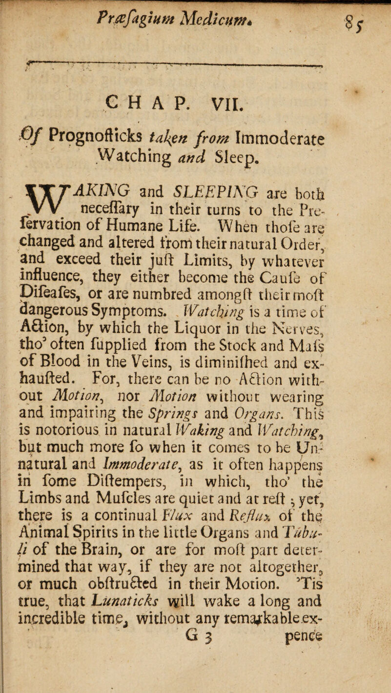r-—---—™-— --— t * . •» ». ‘ C HAP. VII. Of Prognofticks fallen from Immoderate Watching and Sleep. WAKING and SLEEPING are both neceflary in their turns to the Pre- fervation of Humane Life. When thofe are changed and altered from their natural Order, and exceed their juft Limits, by whatever influence, they either become the Caufe of Dileafes, or are numbred amongft their moft dangerous Symptoms. . Watching is a time of AQion, by which the Liquor in the Nerves, tho3 often fupplied from the Stock and Mils of Blood in the Veins, is diminifhed and ex- haufted. For, there can be no Aft ion with¬ out Motion, nor Motion without wearing and impairing the Springs and Organs. This is notorious in natural Waking and Watching, but much more fo when it comes to be Un¬ natural and Immoderate, as it often happens in fome Diftempers, in which, tho’ the Limbs and Mufcles are quiet and at reft * yet, there is a continual Flux and Reflux of the Animal Spirits in the little Organs and Tub li¬ ft of the Brain, or are for moft part deter¬ mined that way, if they are not altogether, or much obftrufted in their Motion. Tis true, that Lunaticks will wake a long and incredible time, without any remarkable ex- G 3 pence