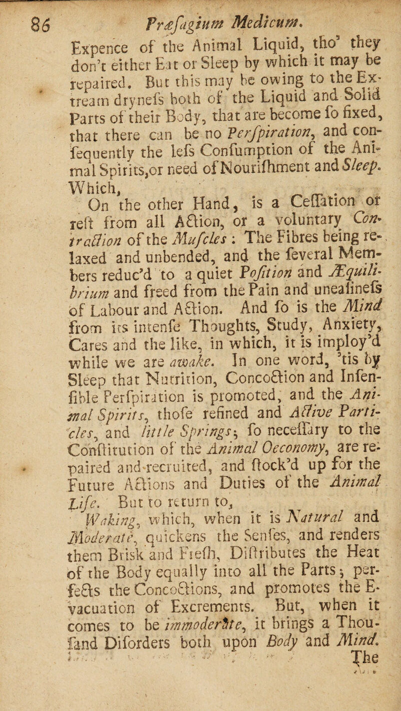 Expence of the Animal Liquid, tho they don’t either Eat or Sleep by which it may be repaired. But this may he owing to the Ex* tream drynefs both of the Liquid and Soitd Parts of their Body, that are become fo fixed, that there can be no Verfpiration, and con- feauently the lefs Confumption of the Ani¬ mal Spirits,or need of Nourifhment and Sleep, Which, On the other Hand, is a CeSation or reft from all Aftion, or a voluntary Con* trad ion of the Mufcles : The Fibres being re-, laxed and unbended, and the feveral Mem- fcers reduc’d to a quiet Bofition and JEquili- hrium and freed from the Pain and uneaiinefe of Labour and Aftion. And fo is the Mind from its intenfe Thoughts, Study^Anxiety, (Cares and the like, in which, it is imploy’d while we are awake. In one word, his by Sleep that Nutrition, Concoftion and Infen- fible Perforation is promoted, and the Ani¬ mal Spirits, thofe refined and A dive Parn¬ ates^ and little Springs^ fo neceilary to the Conflitution of the Animal Oeconomy\ are re- paired and4*ecruited, and flock’d up for the Future Actions and^ Duties of the Animal life, But to return to, Wakings which, when it is Natural and Moderate, quickens the Senfes, and renders them Brisk'and Fiefh, Diflributes the Heat of the Body equally into all the Parts per- fefts the ConcoQions, and promotes the E- vacuaticn of Excrements. But, when it comes to be immoderate, it brings a Thou- fand Diforders both upon Body and Mind,