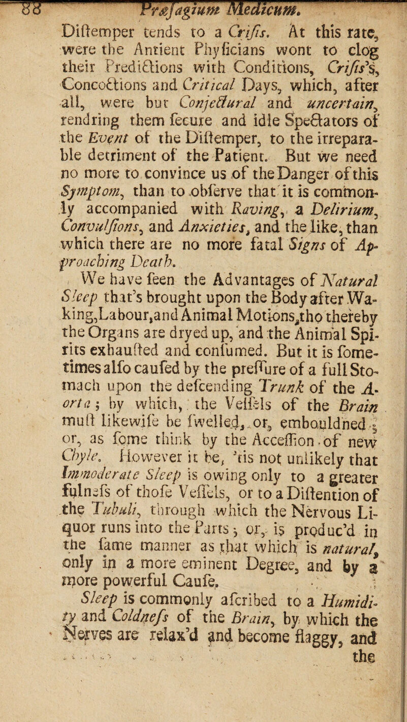Ho Vmjagium MedtcumC Diflemper tends to a Crifis. At this rate5 were the Antient Phyficians wont to clog their Prediflions with Conditions, Crifts% Concoftions and Critical Days, which, after all, were but Conjectural and uncertain, rendring them fecure and idle Spectators of the Event of the Diflemper, to the irrepara¬ ble detriment of the Patient. But we need no more to convince us of the Danger of this Symptom, than to.obferve that it is common¬ ly accompanied with Raving, a Delirium, Convulfions, and Anxieties> and the like, than which there are no more fatal Signs of Ap¬ proaching Death. We have feen the Advantages of Natural Sleep that’s brought upon the Body after Wa¬ king,Labour,and Animal Motions^tho thereby the Organs are dryed up, and the Animal Spi¬ rits exhauRed and confumed. But it is forne- timesalfo caufed by the preflure of a full Sto¬ mach upon the defending Trunk of the A- orta ; by which, the Veiiels of the Brain muR likewife he iwelled,, or, embouldned - or, as feme think by the Acceflion >of new Chyle. However it be, his not unlikely that Immoderate Sleep is owing only to a greater fnlnefs of thofe VdTds, or to a DiRention of the Tubuli, through which the Nervous Li¬ quor runs into the Parts * ory is produc’d in the fame manner as that which is natural\ only in a more eminent Degree, and by 3 njore powerful Caufe, Sleep is commonly aferihed to a Humidi- ! ty and Coldnefs of the Brain, by which the * Nerves are relax’d and become flaggy, and c. o the
