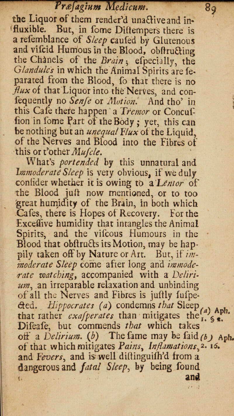 the Liquor of them render’d unaftiveand in- fluxible. But, in fome Diftempers there is a refemblance of Sleep caufed by Glutenous and vifcid Humous in the Blood, obftru&ing the Chanels of the Brain ^ efpecially, the Glandules in which the Animal Spirits are fe- parated from the Blood, fo that there is no flux of that Liquor into the Nerves, and con- fequently no Sen/e or Motion.' And tho’ in this Cafe there happen a Tremor or Concuf fion in fome Part of the Body ; yet, this can be nothing but an unequal Flux of the Liquid, of the Nerves and Blood into the Fibres of this or t’other Mufcle. What’s portended by this unnatural and Inmoderate Sleep is very obvious, if we duly conhder whether it is owing to a Lent or of the Blood juft now mentioned, or to too great humidity of the Brain, in both which Cafes, there is Hopes of Recovery. For the Exceffive humidity that inrangles the Animal Spirits, and the vifcous Humours in the * Blood that obftru£ls its Motion, may be hap¬ pily taken off by Nature or Art. But, if im¬ moderate Sleep come after long and immode¬ rate watching, accompanied with a Deliri¬ um, an irreparable relaxation and unbinding of all the Nerves and Fibres is juftly fufpe- 6ted. Hippocrates (a) condemns that Sleep ^ , that rather exafperates than mitigates the’^ 4 Difeafe, but commends that which takes off a Deliriu?n. (b) The fame may be faid^j Aph. of that which mitigates Tains, Inflamations,2. 16. and Fevers, and is well diftinguiftfd from a dangerous and fatal Sleepy by being found t, and