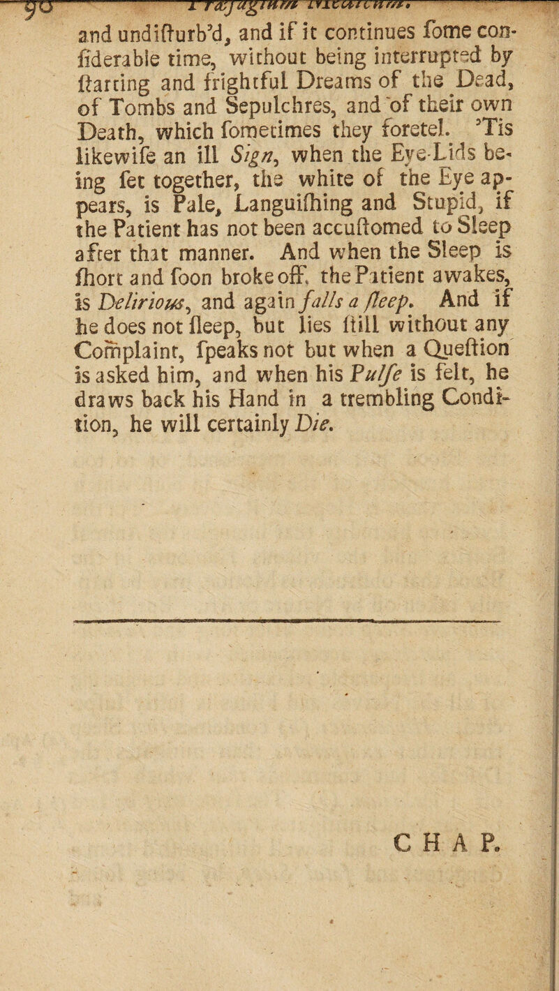 —-1 Taljagntm lyizcucuff** and undifturb’d, and if it continues fome con- fiderabie time, without being interrupted by Parting and frightful Dreams of the Dead, of Tombs and Sepulchres, and of their own Death, which fometimes they foreteh 5Tis likewife an ill Sign, when the Eye Lids be* ing fet together, the white of the Eye ap¬ pears, is Pale, Languifhing and Stupid, if the Patient has not been accuftomed to Sleep after that manner. And when the Sleep is fhort and foon broke off thePitient awakes, is Ddirlorn, and again falls a fleep. And if he does not fleep, but lies ltill without any Complaint, fpeaks not but when a Queftion is asked him, and when his Fulfe is felt, he draws back his Hand in a trembling Condi¬ tion, he will certainly Die. CHAP.
