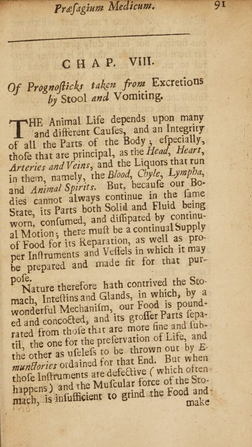 Precfagiunt Meat cunt. CHAP. VIII. Of Prognoftickj from Excretions by Stool and Vomiting. THE Animal Life depends upon many and different Caufes, and an Integrity of all the Parts of the Body , efpecially, thofe that are principal, as the Head, Heart, Arteries and Veins, and the Liquors that run S namely, ’,h.M ,Cb,L and Animal Spirits. But, becaufe our B0- dies cannot always continue in he lame Srate its Parts both Solid and Fluid hei.g worn: confirmed, and dtflipated by continu¬ al Motion* there muft be a continual Supply Of Food for its Reparation, as well as pro- per Inflruments and Vt-ile's ln^hl J n y be prepared and made lit tor that pu P°Nature therefore hath contrived the mach Inteftins and Glands, in which, ) Wonderful Mectanilm,. our Food is pound- ed «nd couooaed »nd « rated from thole that are moi~ ** SKi’lSitt- <0 d- <*>“
