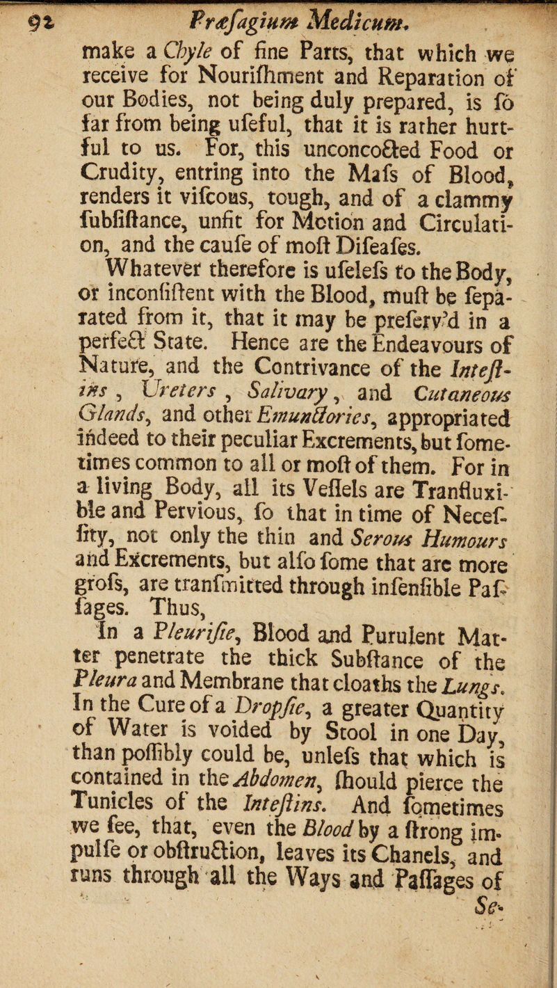 make a Chyle of fine Parts, that which we receive for Nourifhment and Reparation of our Bodies, not being duly prepared, is fo far from being ufeful, that it is rather hurt¬ ful to us. For, this unconco&ed Food or Crudity, entring into the Mafs of Blood, renders it vifcoas, tough, and of a clammy fubfiftance, unfit for Motion and Circulati¬ on, and the caufe of molt Difeafes. Whatever therefore is ufelefs to the Body, or inconfiftent with the Blood, muft be fepa- rated from it, that it may be preferv’d in a perfefF State. Hence are the Endeavours of Nature, and the Contrivance of the Inteft- ins , Ureters , Salivary, and Cutaneous Glands, and other Emunuories, appropriated indeed to their peculiar Excrements, but fome- times common to all or molt of them. For in a living Body, all its Veflels are Trantiuxi- ble and Pervious, fo that in time of Necef- fxty, not only the thin and Serous Humours and Excrements, but alfo fome that are more grofs, are tranfmitted through infenfible Pafi l'ages. Thus, In a Pleurifte, Blood and Purulent Mat¬ ter penetrate the thick Subfiance of the Pleura and Membrane that cloaths the Lungs. In the Cureofa Drop fie, a greater Quantity of Water is voided by Stool in one Day, than poffibly could be, unlefs that which is contained in the Abdomen, fhould pierce the Tunicles of the Inteflins. And fometimes we fee, that, even the Blood by a ftrong im- pulfe or obflruaion, leaves its Chanels, and runs through all the Ways and Paflages of ' • ' Sc-