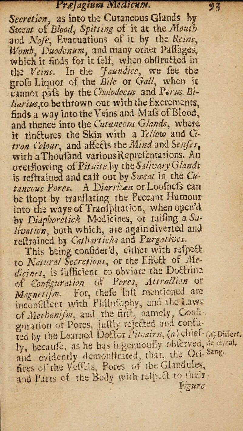 Fr&JagiUM bile Ai cum* 9 J Secretion, as into the Cutaneous Glands by Sweat of Bloody Spitting of it at the Mouth and Nofe, Evacuations of it by the Reins, Womb% Duodenum, and many other Paffages, which it finds for it felf, when obftrufted in the Veins. In the Jaundice, we fee the grofs Liquor of the Bile or Gall, when it cannot pafs by the Cholodocus and Forus Bi• HariusjLO be thrown out with the Excrements, finds a way into the Veins and Mafs of Blood, and thence into the Cutaneous Glands, where it tinftures the Skin with a Tellow and Ci¬ tron Colour, and affefrs the Mind and Senfes% with aThoufand variousReprefentations. An overflowing of Pituite by the Salivary Glands is retrained and call out by Sweat in the Cu¬ taneous Pores. A Diarrhaa or Loofnefs can be ftopt by tranflating the Peccant Humour into the ways of Transpiration, when open’d by Diaphoretick Medicines, or railing a Sa¬ livation, both which, are again diverted and retrained by Catbarticks and Purgatives. This being confidefd, either with refpea to Natural Secretions, or the Effeft of Me¬ dicines, is fufficknt to obviate the Doftrine of Configuration of Pores, Attrattion or Uagnctijm. For, thefe fail mentioned are inconhlient with Philofophy, and the Laws of Mecbanifm, and the fir ft, namely, Confi¬ guration of Pores, juftiy rejefted and confu¬ ted by the Learned Doflor Pitcairn, (a) chief- (*)piiTerf. ly becaufe, as he has ingenuoufly obferved, de circul and evidently demonftrated, that,, the Ori- fices of the Veffels, Pores of the Glandules, and Parts of the Body with re(p~cf to their* figure