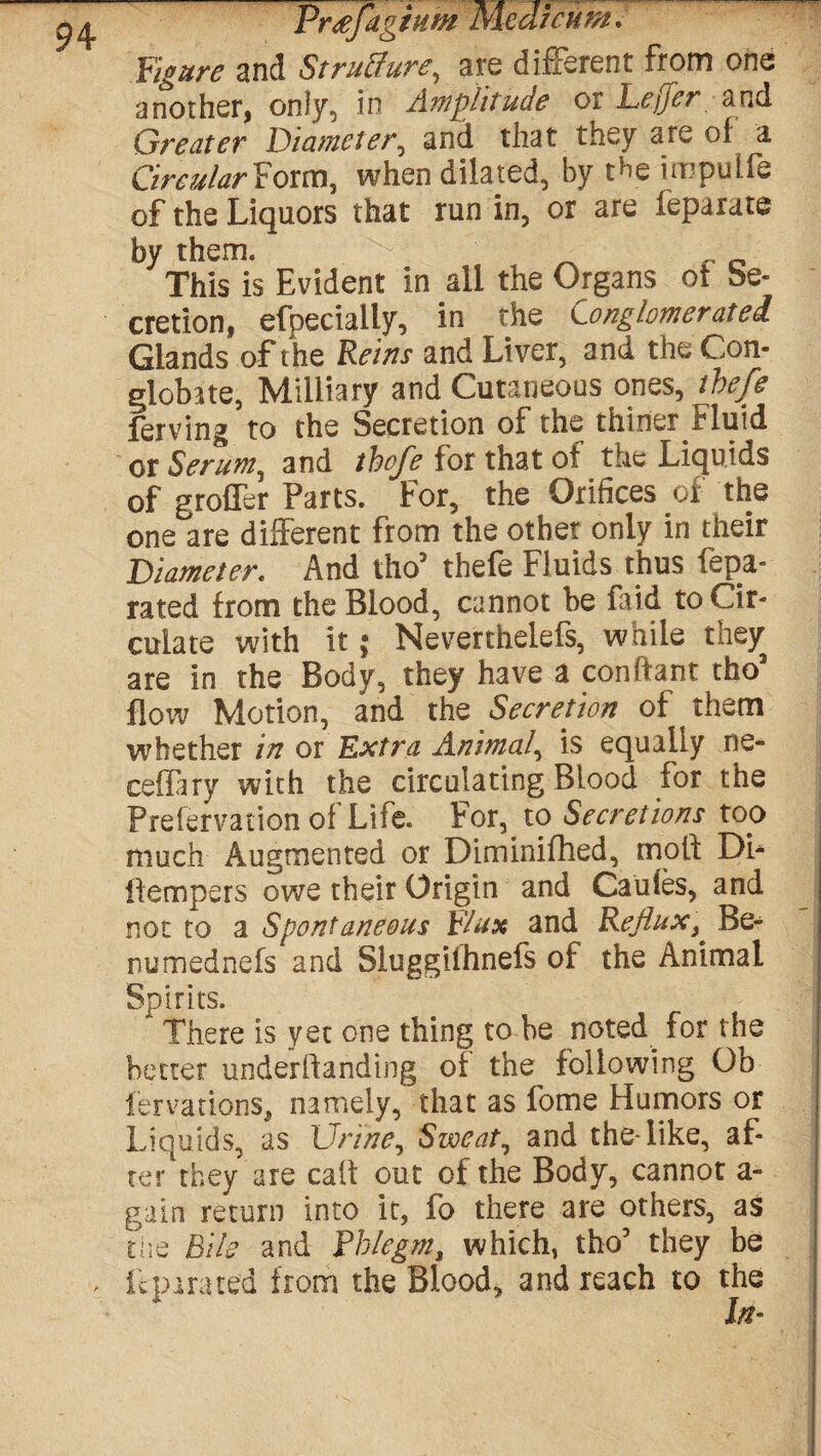 9 4 Figure and Structure, are different from one another, only, in Amplitude or Le.ffer and Greater Diameter, and that they are of a Circular Form, when dilated, by the impulfe of the Liquors that run in, or are feparate by them. This is Evident in all the Organs ot be- cretion, efpecially, in the Conglomerated Glands of the Reins and Liver, and the Con¬ globate, Military and Cutaneous ones, thefe ferving to the Secretion of the thiner Fluid or Serum, and thefe for that of the Liquids of groffer Parts. For, the Orifices of the one are different from the other only in their Diameter. And tho5 thefe Fluids thus fepa- rated from the Blood, cannot be faid to Cir¬ culate with it; Neverthelefs, while they are in the Body, they have a confiant tho3 flow Motion, and the Secretion of them whether in or Extra Animal, is equally ne- ceffary with the circulating Blood for the Prefervatiori of Life. For, to Secretions top much Augmented or Diminifhed, mold Dh ilempers owe their Origin and Caufes, and not to a Spontaneous Flux and Reflux, Be- numednefs and Sluggilhnefs of the Animal Spirits. There is yet one thing to be noted for the better undemanding of the following Ob fervations, namely, that as fome Humors or Liquids, as Urine, Sweat, and theTike, af¬ ter they are caff out of the Body, cannot a- gain return into it, fo there are others, as the Bile and Phlegm, which, tho’ they be pirated from the Blood, and reach to the In-