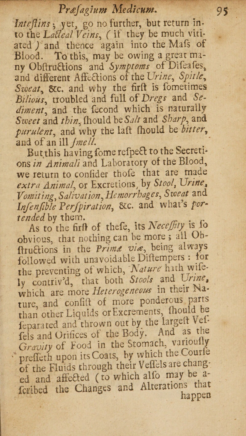 Intejlins*, yet, go no further, but return in¬ to the Latted Veins, ( if they be much viti¬ ated ) and thence again into the Mafs of Blood. To this, may be owing a great ma¬ ny Obftru£lions and Symptoms of Difeafes, and different AfFe£tions oi the Urine, Spit/e, Sweat, &c. and why the firft is fometimes bilious, troubled and full of Dregs and Se¬ diment, and the fecond which is naturally Sweet and thin, fhould bQSalt and Sharp, and purulent, and why the la ft fhould be bitter„ and of an \MJmell. But this having fomerefpe£l to the Secreti¬ ons in Animali and Laboratory of the Blood, we return to confider thofe that are made extra Animal, or Excretions, by Stoolt Urine, Vomiting, Salivation, Hemorrhages, Sweat and Infenfible Perfpiration, 5cc. and what’s por¬ tended by them. . As to the firft of thefe, its Necejjlty is lo obvious, chat nothing can be more ; all Oo- ftruaions in the Vrimt vi<e,^ being always followed with unavoidable Diftempers : tor the preventing of which, Nature' huh wide¬ ly contriv’d, that both Stools and Urine, which are more Heterogeneous in their Ma¬ ture and confift of more ponderous parts than other Liquids or Excrements fhould be feparated and thrown out by the largeit Vet* fels and Orifices of the Body. And as the Gravity of Food in the Stomach, vanouiiy ' preffeth upon its Coats, by which the Courie of the Fluids through their Veffelsare change ed and affefted (to which alfo may be a- feribed the Changes and Alterations that