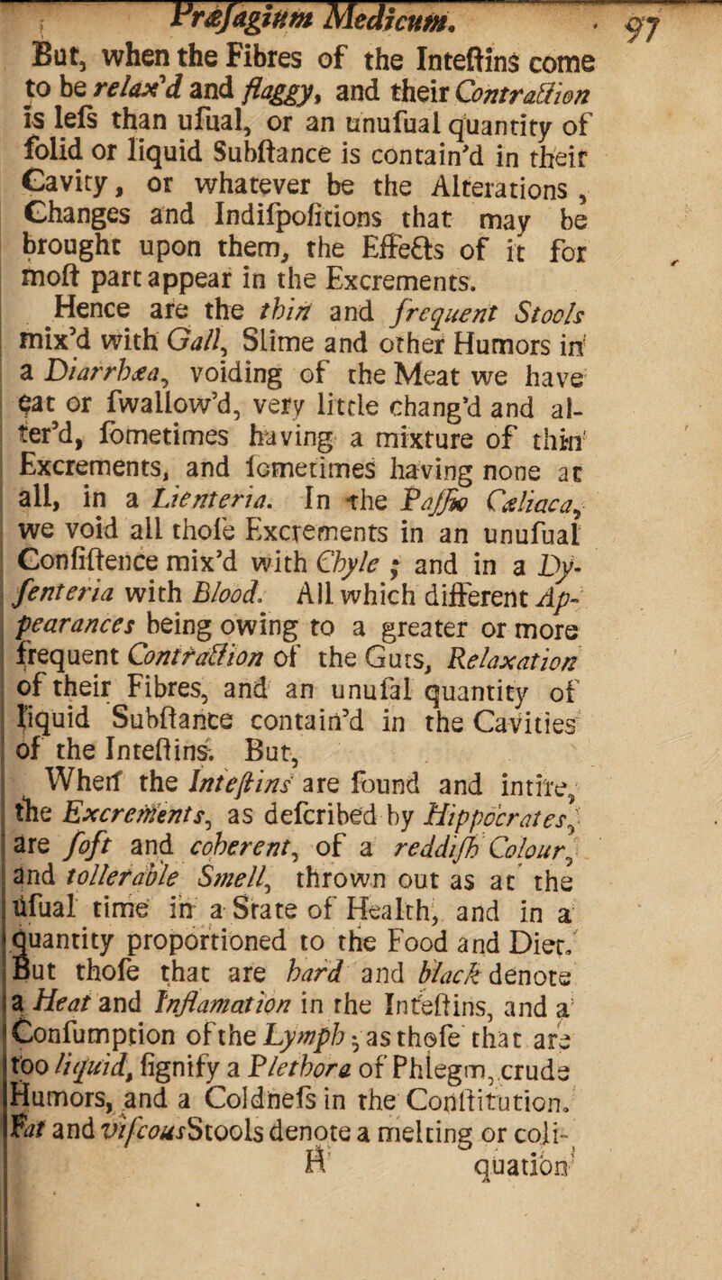 But, when the Fibres of the Inteftins come to be relax'd and flaggy, and their Contraction is lels than ufual, or an nnufual quantity of folid or liquid Subftance is contain'd in their Gavity, or whatever be the Alterations, Changes and Indifpofitions that may be brought upon them, the Effeffs of it for moft part appear in the Excrements. Hence are the thin and frequent Stools ! mix’d with Gall, Slime and other Humors in a Diarrhoea, voiding of the Meat we have ^at or fwaliow’d, very little chang'd and al¬ ter’d, fometimes having a mixture of thin Excrements, and lometimes having none at all, in a Lienteria. In the Pajfio Caliaca, we void all thole Excrements in an unufuai Confidence mix'd with Chyle ; and in a Dy- fenteria with Blood, All which different Ap¬ pearances being owing to a greater or more j frequent Contraction of the Guts, Relaxation of their Fibres, and an unufal quantity of | liquid Subftance contain’d in the Cavities of the Inteftins; But, Wherf the Inteftins are found and intire, the Excrements, as defcribed by HippocratesV are foft and coherent, of a reddijh Colour] and toller able Smell, thrown out as at the i Ufual time in a State of Health, and in a Suantity proportioned to the Food and Diet, ut thofe that are hard and black denote. $a Heat and Inflamation in the Inteftins, and a ^Confumption oftheLywp/;-as thofe that are too liquid, fignify a Plethora of Phlegm, crude Humors, and a Coldnefsin the Conftitution, Pat and vifcousStools denote a melting or cofi~i n quatibn