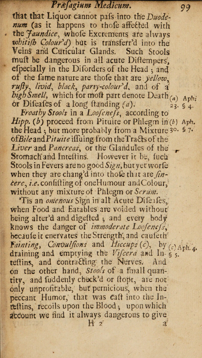 that that Liquor cannot pafs into the Duode¬ num (as it happens to thofe affeffed with thz Jaundice, whole Excrements are always whitifb Colour d) hut is transferr’d into the Veins and Cuticular Glands. Such Stools tnuft be dangerous in all acute Diftempers, efpecially in the Diforders of the Head ^ and of the fame nature are thofe that are yellow, rufiy, livid, blacky party-colour d% and of a high Smell, which for trioft part denote Death ^ Apf?; or Difeafesof a long (landing (a), 23. § 4/ Froathy Stools in a Loofenefs, according to Hipp. (b) proceed from Pituite or Phlegm in (£) Apb, the Head *, but more probably from a Mixture 3°- § 7* ofBilesmdPifuitelffxiwg from theTraSlsof the Liver and Pancreas, or the Glandules of the r Storftacffahd Inteftins. However it be, fuch Stools in Fevers are no good Sign, but yet worfe when they are chang'd into thofe th it artfin- terc, i.e. con lift ing of oneHumour and Colour; without any mixture of Phlegm or Serum. Tis an onietious Sign in alt Acute Dileafes, when Food and Eatables arc voided without being alter'd and digelled ^ and every body knows the danger of immoderate Loofenefs becaufeit enervates the Strength; and caufeth' Fainting, ConDulftons and Hiccups (cf by fc\ . draining and emptying the Vifcerd a»d In-§ 5. teftins, and eontrafting the Nerves. And on the other hand, Stools of a fma 11 quan¬ tity, and fud deftly chock'd or ftopt, are not only unprofitable, but pernicious, when the peccant Humor; that was Calf into the In- ttflins, recoils upon the Bloody upon which atcount we find it always dangerous to give