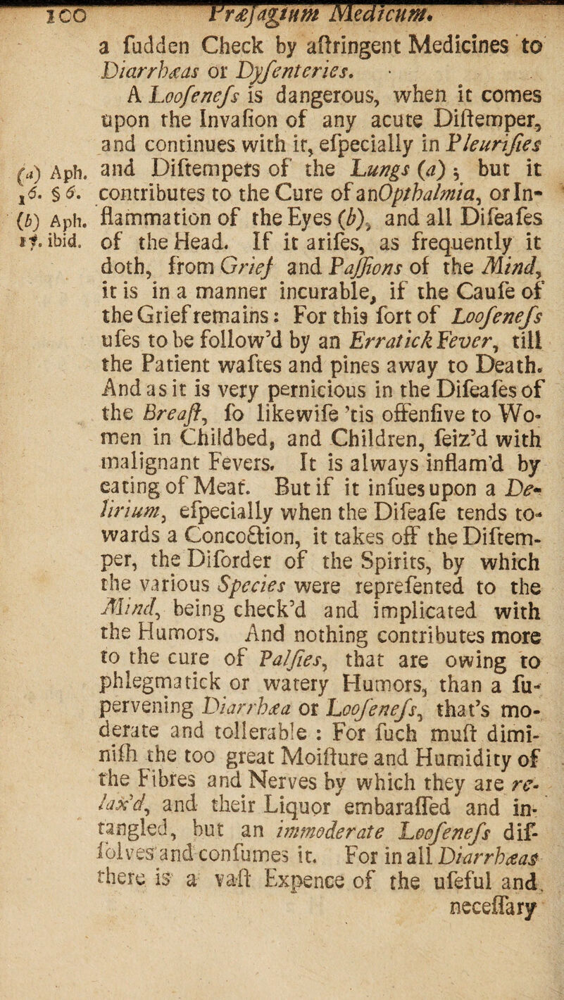 ico Ersfagntm Medicum* a fudden Check by aftringent Medicines to Diarrheas or Dyfenteries. A Loofenefs is dangerous, when it comes upon the Invafion of any acute Diftemper, and continues with it, efpecialiy in Pleurifies (a) Aph. and Diftempers of the Lungs (a) * but it ,<5. § 6. contributes to the Cure of an Optbalmia, orln- (b) Aph. fiammationof the Eyes (b).t and all Difeafes *?• ibid, of the Head, if it arifes, as frequently it doth, from Grief and Pajfons of the Mind, it is in a manner incurable, if the Caufe of the Grief remains: For this fort of Loofenefs ufes to be follow'd by an ErraticA Fever, till the Patient waftes and pines away to Death* And as it is very pernicious in the Difealesof the Breaft, fo like wife ’tis offenfive to Wo¬ men in Childbed, and Children, feiz'd with malignant Fevers. It is always inflam’d by eating of Meat. But if it infuesupon a De- lirium, efpecialiy when the Difeafe tends to¬ wards a Conco&ion, it takes off the Diftem- per, the Diforder of the Spirits, by which the various Species were reprefented to the Mind, being check'd and implicated with the Humors. And nothing contributes more to the cure of Valfies, that are owing to phlegms tick or watery Humors, than a fu- pervening Diarrhea or Loofenefs, that’s mo¬ derate and tollerable : For fuch muff dimi- nifh the too great Moifture and Humidity of the fibres and Nerves by which they are re¬ lax'd, and their Liquor embarafled and in- tangled, but an immoderate Loofenefs dif- lolves and confumes it. For in all Diarrheas there is a vaft Expence of the ufeful and. neceflary