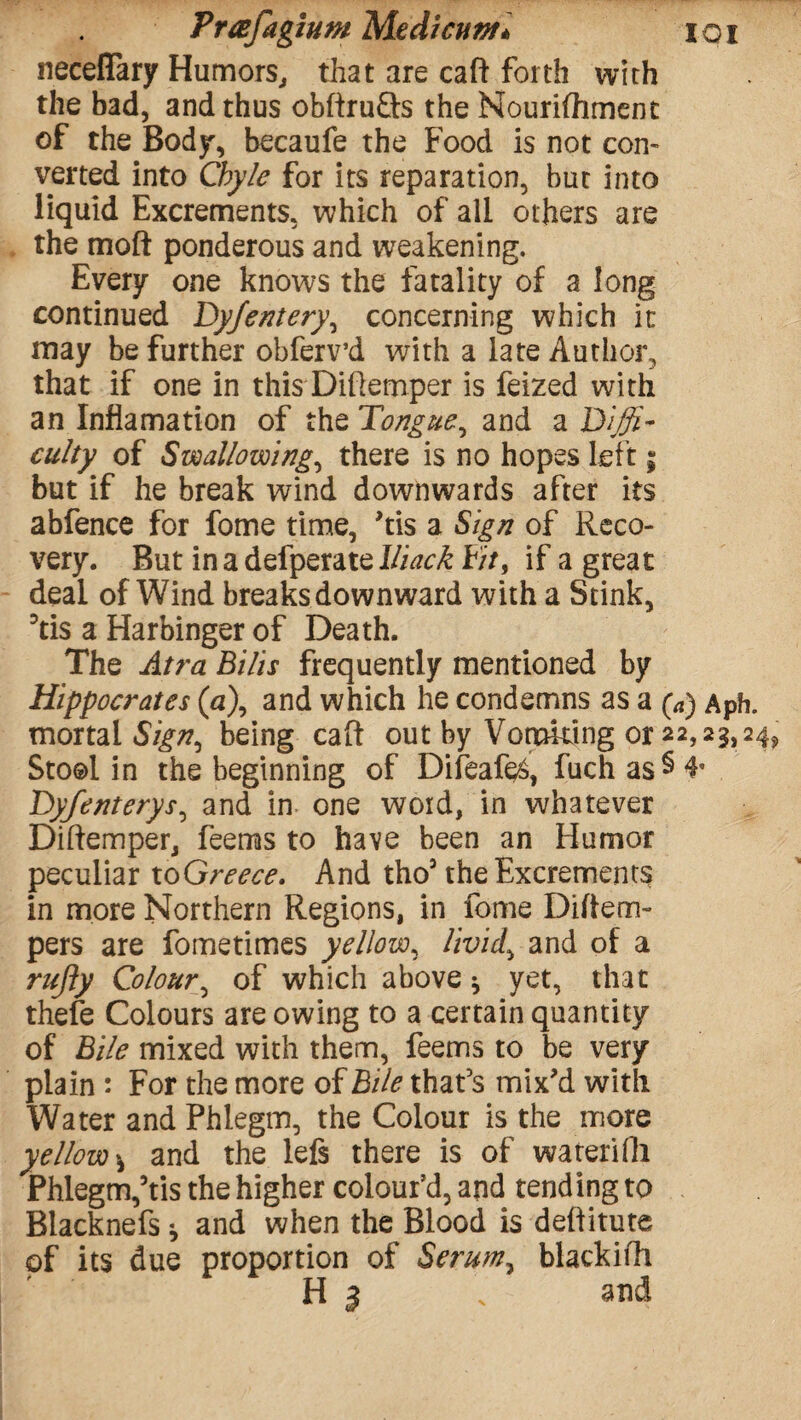 neceffary Humors, that are caft forth with the bad, and thus obftruQs the Nourifhment of the Body, becaufe the Food is not con- verted into Chyle for its reparation, but into liquid Excrements, which of all others are the moft ponderous and weakening. Every one knows the fatality of a long continued Dy/entery, concerning which it may be further obferv’d with a late Author, that if one in this Diftemper is feized with an Inflamation of the Tongue., and a Diffi¬ culty of Swallowing, there is no hopes left; but if he break wind downwards after its abfence for fome time, 'tis a Sign of Reco¬ very. But inadefperatel/i^ Fit, if a great deal of Wind breaks downward with a Stink, ?tis a Harbinger of Death. The Atra Bilis frequently mentioned by Hippocrates (a\ and which he condemns as a (a) Aph. mortal Sign^ being caft out by Vomiting or 22,23,24s> Stool in the beginning of Difeafe, fuchas§4* Dyfenterys, and in one woid, in whatever Diftemper, fee ms to have been an Humor peculiar to Greece. And tho3 the Excrements in more Northern Regions, in fome Diftem- pers are fometimes yellow, iivid> and of a rujly Colour, of which above * yet, that thefe Colours are owing to a certain quantity of Bile mixed with them, feems to be very plain : For the more of Bile that’s mix'd with Water and Phlegm, the Colour is the more yellowand the lefs there is of waterifli Phlegm,’tis the higher colour’d, and tending to Blacknefs * and when the Blood is deftitute of its due proportion of Serum, blackifh H 3 s and