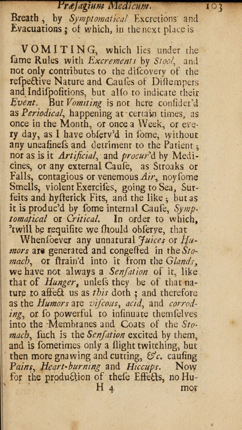 iWjaghm Medmm.- Breath, by Symptomatical Excretions’ and Evacuations; of which, in the next place is VOMITING, which lies under the fame Rules with Excrements by Stool, and not only contributes to the difcovery of the refpeftive Nature and Caufes of Diftempers and Indifpofitions, but alfo to indicate their Event. But Vomiting is not here confider’d as Periodica/, happening at certain times, as once in the Month, or once a Week, or eve¬ ry day, as I have obfcrv’d in fome, without any uneafinefs and detriment to the Patient * nor as is it Artificial, and procur'd by Medi¬ cines, or any external Caufe, as Stroaks or Falls, contagious or venemous Air, noyfome Smells, violent Exercifes, going to Sea, Sur¬ feits and hyfterick Fits, and the like * but as it is produc’d by fome internal Caufe, Symp¬ tomatica/ or Critical. In order to which, ’twill be requifite we fliouid obferye, that Whenfoever any unnatural Juices or tfu- tnors are generated and congefted in the«S/<?- mach, or ftrain’d into it from the Glands, we have not always a Senfation of it, like that of Hunger, unlefs they be of that na¬ ture to affeCt us as this doth ; and therefore as the Humors are vifcous, acid, and corrod¬ ing, or fo powerful to infinuate themfelves into the -Membranes and Coats of the Sto¬ mach, fuch is the Senfation excited by them, and is fometimes only a flight twitching, but then more gnawing and cutting, 0V. caufing Pains, Heart-burning and Hiccups. Now for the production of thefe Effects, no Hu¬ ll 4 mot