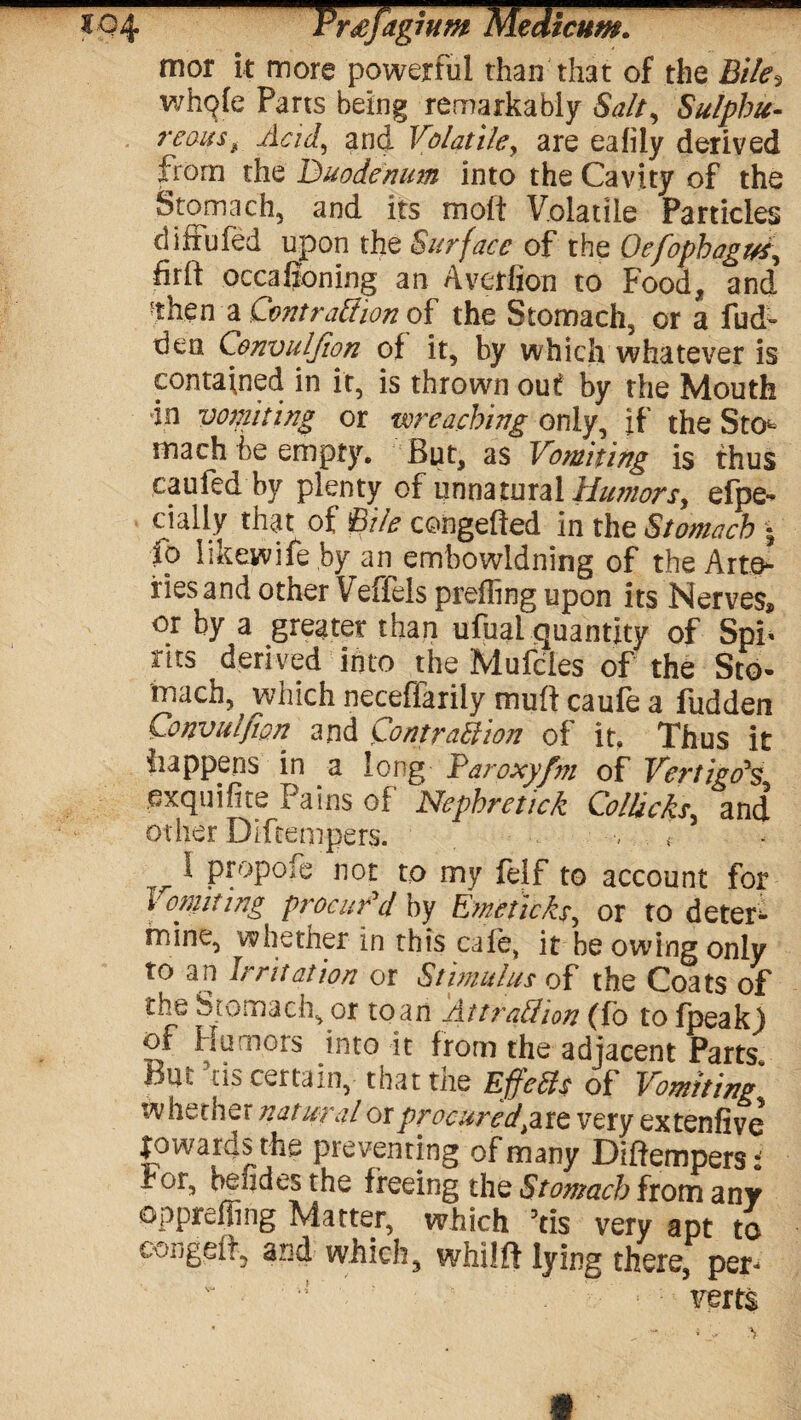 to 4 Trsfagium Medicum. mor it more powerful than that of the Bile} whple Parts being remarkably Salt, Sulphu¬ reous , Acid, and Volatile, are eafily derived from the Duodenum into the Cavity of the Stomach, and its molt Volatile Particles diiiufed upon the Surface of the Oefophagvi, firlt occafioning an Avedion to Food, and ■then a Contraction of the Stomach, or a fud~ den Convulfion of it, by which whatever is contained in it, is thrown out by the Mouth in vomiting or ivreaching only, if the Sto¬ mach he empty. But, as Vomiting is thus caufed by plenty of unnatural Humors, efpe- dally that of Bile congefted in the Stomach • fo likewife by an embowldning of the Arte¬ ries and other Veffels prefhng upon its Nerves* or by a greater than ufual quantity of Spi* rits derived into the Mufcles of the Sto¬ mach, which neceffarily mult caufe a fudden Convulfion and Contraction of it. Thus it happens in a long Paroxyfm of Vertigo's exquifite Pains of Nephretick ColUcks,, and other Diftempers. r ^ propoie not to my felf to account for Von?king procur'd by Emetic ks, or to deter¬ mine, whether in this cale, it he owing only to an Irritation or Stimulus of the Coats of the Stomach, or to an Attraction (fo to fpeak) of Humors into it from the adjacent Parts Bur ascertain, that the Effects of Vomiting whether natural or procured pit very extenfive upwards the preventing of many Diftempers: For, befides the freeing the Stomach from any oppreffing Matter, which 'tls very apt to eongeft, and which, whilft lying there, per- J' • * ; verts