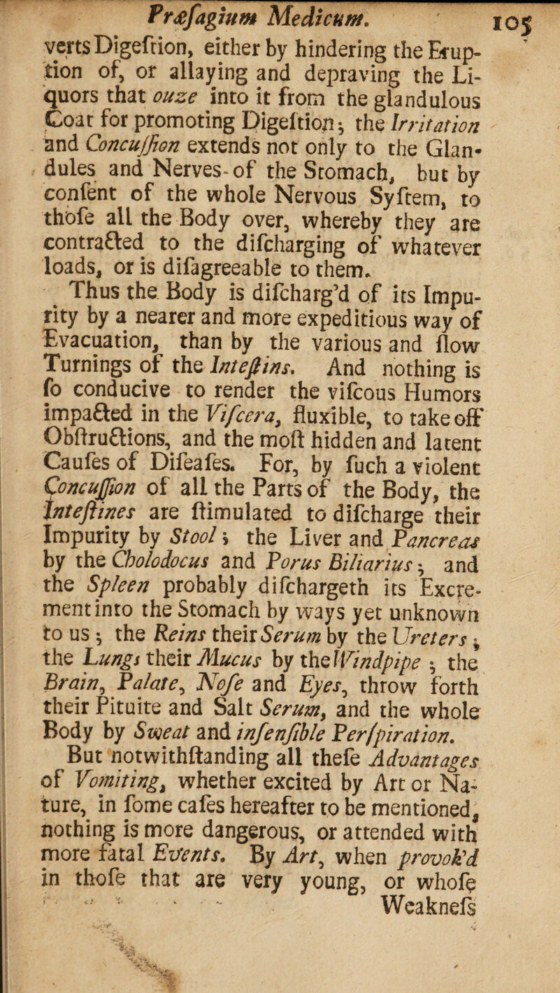 verts Digeftion, either by hindering the Erup¬ tion of, or allaying and depraving the Li¬ quors that ouze into it from the glandulous Coat for promoting Digeftion; the Irritation and Concujfion extends not only to the Glan¬ dules and Nerves-of the Stomach, but by confent of the whole Nervous Syftem, to thofe all the Body over, whereby they are contra&ed to the difcharging of whatever loads, or is difagreeable to them. Thus the Body is dilcharg’d of its Impu¬ rity by a nearer and more expeditious way of Evacuation, than by the various and flow Turnings of the lnteftins. And nothing is fo conducive to render the vifcous Humors impafted in the Vifcera, fluxible, to takeoff Obftruflions, and the moil hidden and latent Caufes of Difeafes. For, by fuch a violent Concujfion of all the Parts of the Body, the tnteftines are ftimulated to difcharge their Impurity by Stool; the Liver and Pancreas by the Cholcdocus and Torus Biharius• and the Spleen probably difchargeth its Excre¬ ment into the Stomach by ways yet unknown to us; the Reins their Serum by the Ureters; the Lungs their Mucus by the Windpipe ; the’ Brain, Palate, Nofe and Eyes, throw forth their Pituite and Salt Serum, and the whole Body by Sweat and infenftble Perfpiration. But notwithftanding all thefe Advantages of Vomiting, whether excited by Art or Na¬ ture, in fome cafes hereafter to be mentioned, nothing is more dangerous, or attended with more fatal Extents. By Art, when provok'd in thofe that are very young, or whofe ' • ' Wcaknefs
