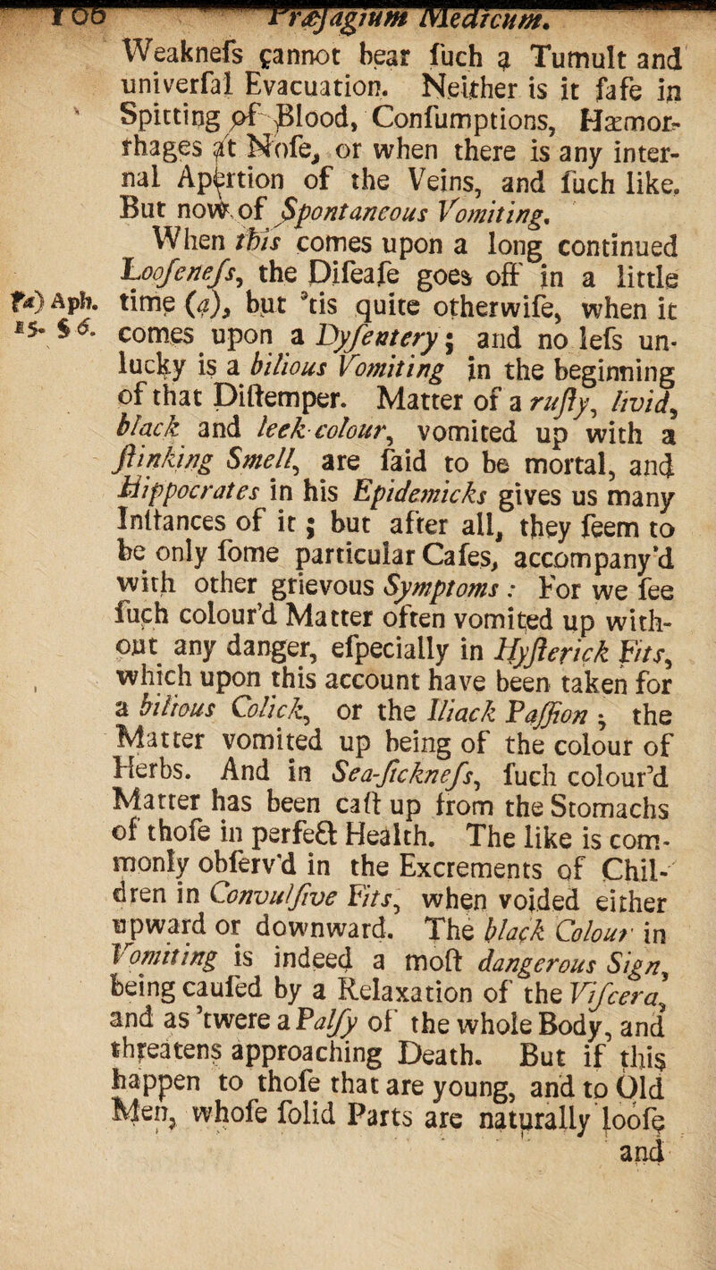  ob Vnejagium Mediatm. Weaknefs cannot bear fuch 3 Tumult and univerfal Evacuation. Neither is it fafe in • Spitting fff- JBlood, Confumptions, Hemor¬ rhages at Nbfe, or when there is any inter¬ nal Ap^rtion of the Veins, and fuch like, But now of Spontaneous Vomiting. When this comes upon a long continued Loofenefs, the Difeafe goes off in a little f«) Apb. time (a), but 3cis quite otherwife, when it i$-S<5. comes upon a Dyfeutery, and no lefs un¬ lucky is a bilious Vomiting in the beginning of that Diftemper. Matter of a rufty, livid, black and leek colour, vomited up with a ftinkirtg Smell, are faid to be mortal, and Hippocrates in his Epidemicks gives us many Inltances of it; but after all, they feem to be only fome particular Cafes, accompany'd with other grievous Symptoms • For we fee fuch colour’d Matter often vomit;ed up with¬ out any danger, efpecially in Uyflerick bits, , which upon this account have been taken for a bilious Colick, or the Iliack Vaffion •, the Matter vomited up being of the colour of Herbs. And in Sea-Jicknefs, fuch colour’d Matter has been caff up from the Stomachs of thofe in perfeft Health. The like is com¬ monly obferv’d in the Excrements of Chil¬ dren in Convulfwe Fits, when voided either upward or downward. The black Colour in Vomiting is indeed a moft dangerous Sign being caufed by a Relaxation of the Vifcera, and as ’twere a Palfy of the whole Body, and threatens approaching Death. But if this happen to thofe that are young, and to Old Men, whofe folid Parts are naturally loofe
