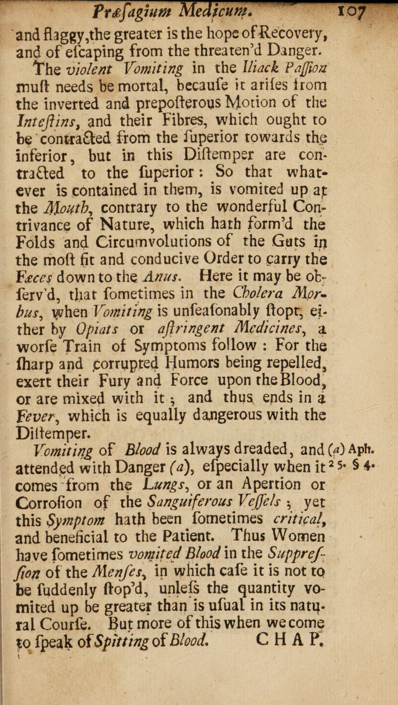 and flaggy,the greater is the hope of Recovery, and of efcaping from the threaten’d Danger. The violent Vomiting in the Iliack Faflion muff needs be mortal, becaufe it ariles irom the inverted and prepofterous Motion of the Inteflins, and their Fibres, which ought to be contra&ed from the fuperior towards the inferior, but in this Diflemper are con* trafted to the fuperior: So that what¬ ever is contained in them, is vomited up at the Mouthy contrary to the wonderful Con¬ trivance of Nature, which hath form’d the Folds and. Circumvolutions of the Cats ip the moft fit and conducive Order to carry the Faeces down to the Anns. Here it may be ot> ferv’d, that fometimes in the Cholera Mor¬ bus, when Vomiting is unfeafonably ftopt, ei¬ ther by Opiats or ajlringent Medicines, a worfe Train o( Synfptoms follow : For the (harp and (corrupted Humors being repelled, exert their Fury and Force upon rheBlood, or are mixed with it ^ and thus ends in a Fever, which is equally dangerous with the Diltemper. Vomit i/jg of Blood is always dreaded, and (a) Aph. attended with Danger (a), efpeciaily when it2 § 4* comes from the Lungs, or an Apertion or Corrofion of the Sanguiferous Veffels •, yet this Symptom hath been fometimes critical, and beneficial to the Patient. Thus Women have fometimes vomited Blood in the Suppref- fion of the Menfes, in which cafe it is not to be fuddenly dop’d, unlefs the quantity vo¬ mited up be greater than is ufual in its natq- ral Courfe. But more of this when we come to fpeak of Spitting of Blood. CHAP*