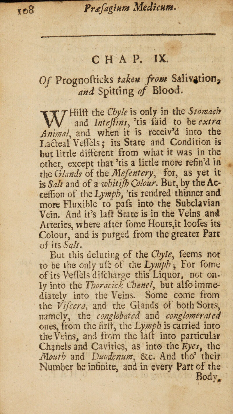 CHAP. IX. Of Prognofticks taken from Salivation* and Spitting of Blood. WHilft the Chyle is only in the Stomach and Inteftins, Yis laid to be extra Annual, and when it is receiv’d into the LaQeal Veffels; its State and Condition is but little different from what it was in the other, except that Yis a little more refin’d in the Glands of the Mefentery, for, as yet it is Salt and of a whitijh Colour. But, by the Ac- ceffion of the Lymph, Yis rendred thinner and more Fiuxible to pafs into the Subclavian Vein. And it’s laft State is in the Veins and Arteries, where after fome Hours,it loofes its Colour, and is purged from the greater Part of its Salt. But this deluting of the Chyle, feems not to be the only ufe of the Lymph $ For fome of its Veffels difcharge this Liquor, not on¬ ly into the Thoracick Chanel, but alfo imme¬ diately into the Veins. Some come from the Vifcera, and the Glands of both Sorts, namely, the conglobated and cottglomerated ones, from the firlt* the Lymph is carried into the Veins, and from the laft into particular Chanels and Cavities, as into the Eyes, the Mouth and Duodenum, &c. And tho5 their Number be infinite, and in every Part of the Body,