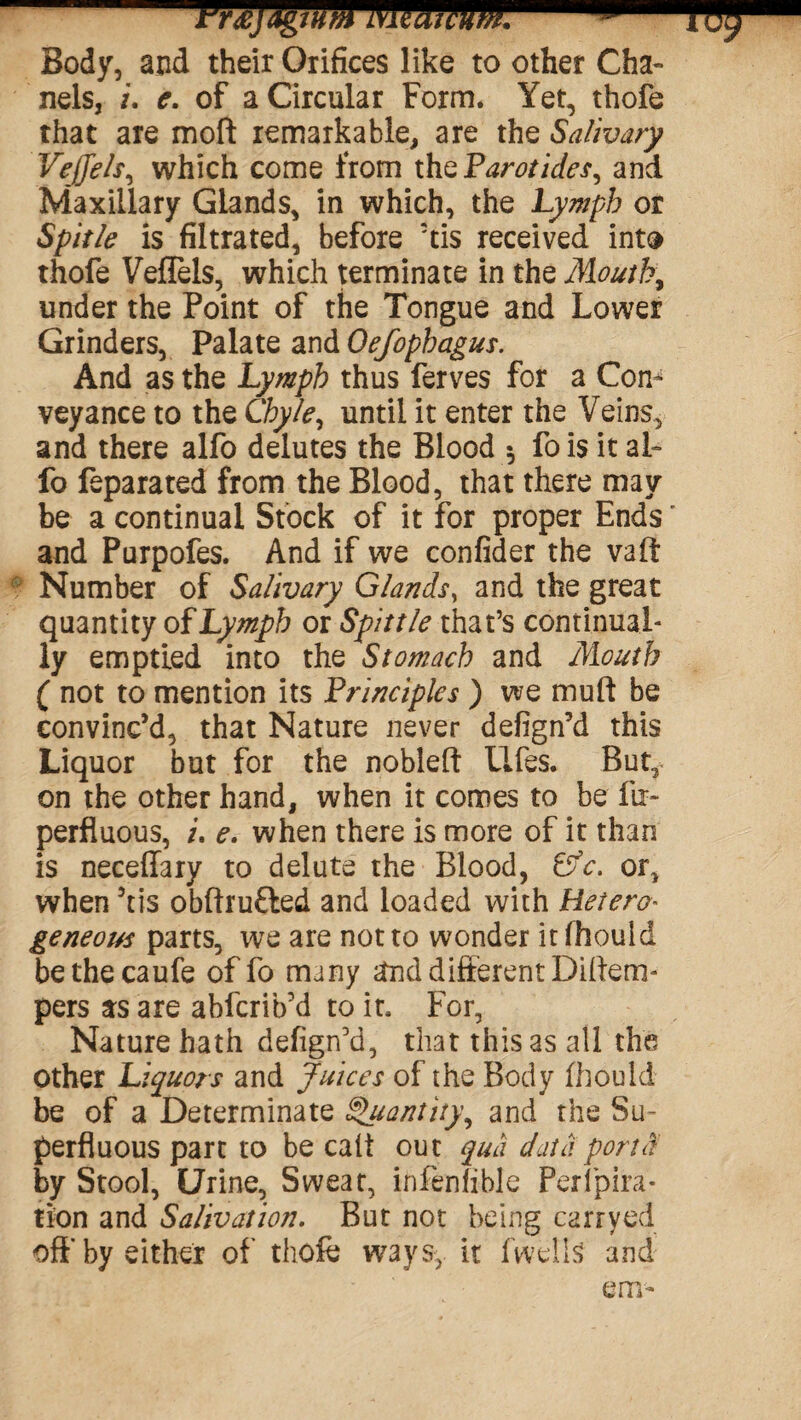 -Vr£jdgtMMiduW. 3 Body, and their Orifices like to other Cha¬ nels, /. e. of a Circular Form. Yet, thofe that are moft remarkable, are the Salivary Vejjels, which come from the Parotides, and Maxillary Glands, in which, the Lymph or Spitle is filtrated, before 'tis received into thofe Veffels, which terminate in the Mouth, under the Point of the Tongue and Lower Grinders, Palate and Oefophagus. And as the Lymph thus ferves for a Con^ veyance to the Chyle, until it enter the Veins, and there alfo delutes the Blood •, fois it al- fo feparated from the Blood, that there may be a continual Stock of it for proper Ends' and Purpofes. And if we confider the vaft r Number of Salivary Glands, and the great quantity of Lymph or Spittle that’s continual¬ ly emptied into the Stomach and Mouth ( not to mention its Principles ) we muft be convinc’d, that Nature never defign’d this Liquor but for the nobleft Ufes. But, on the other hand, when it comes to be fir- perfluous, /. e. when there is more of it than is neceflary to delute the Blood, Cfc. or, when ’tis obftru&ed and loaded with Hetero¬ geneous parts, we are not to wonder itfhouid bethecaufe offo many and different Diftem- pers as are abfcrib’d to it. For, Nature hath defign'd, that this as all the other Liquors and Juices of the Body fhould be of a Determinate g'uantity, and the Su¬ perfluous part to be call out qua data port by Stool, Urine, Sweat, infenfible Feripira- tion and Salivation. But not being carryed off by either of thofe ways, it fwellS and
