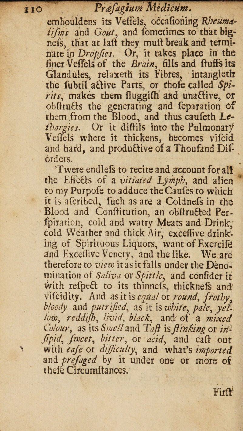 HO Pr£fagium Me diedm. embouldens its Veffels, occafiohing Rbeuma- tijms and Gout, and fometimes to that big- nefs, that at laft they mult break and termi¬ nate in Dropfies. Or, it takes place in the finer VeflelS of the Brain, fills and fluffs its Glandules, relaxeth its Fibres, intangleth the fubtil a£Uve Parts, or thofe called Spi¬ rits, makes them fluggifh and unaffive, or obfhuCfs the generating and reparation of them .from the Blood, and thus caufeth Le¬ thargies. Or it difiils into the Pulmonar/ Veffels where it thickens, becomes vifeid and hard, and productive of a Thoufand Dif- orders. * Twere endlefs to recite and account for alt the EffeCts of a vitiated. Lymphy and alien to my Purpofe to adduce theCaufes to which it is aferibed, fuch as are a Coldnefs in the Blood and Conftitution, an obflruCted Per- fpiration, cold and watry Meats and Drink, cold Weather and thick Air, exceflive drink¬ ing of Spirituous Liquors, want of Exercife and Excedive Venery, and the like. We are therefore to view it as it fails under the Deno¬ mination of Saliva or Spittle, and confider it With refpeCt to its thinnefs, thickneft and vifeidity. And as it is equal or round, frothy, bloody and putrified, as it is white, pale, yel¬ low., reddifh, livid, black, and of a mixed Colour, as its Smell and Taft is ft inking or in- Jipid\ fweety bitter, or acid, and caft out > with eafe or difficulty, and what’s imported and prefaged by it under one or more of thefe Circumftances.