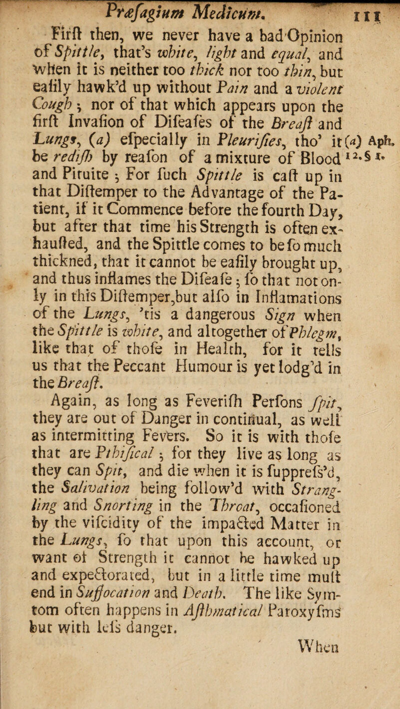Firft then, we never have a badOpinion of Spittle, that’s white, light and equal, and When it is neither too thick nor too thin, but ealily hawk’d up without Fain and a violent Cough nor of that which appears upon the firft Invafion of Difeafes of the Breajl and Lungs, (a) efpecialiy in Fleurifies, tho’ it00 Aph, hzredijl) by reafon of a mixture of Blood I2*§ and Piruite •, For fuch Spittle is caft up in that Diftemper to the Advantage of the Pa¬ tient, if it Commence before the fourth Day, but after that time his Strength is often ex- haufted, and the Spittle comes to be fo much thickned, that it cannot be eafily brought up, and thus inflames the Difeafe; fo that not on¬ ly in this Diftemper,but alfo in Infiamations of the Lungs, his a dangerous Sign when the Spittle is white, and altogether of Phlegm, like that of thofe in Health, for it tells us that the Peccant Humour is yet lodg’d in the Breaft. Again, as long as Feverifh Perfons fpit, they are out of Danger in continual, as welt as intermitting Fevers. So it is with thofe that arzFtbifical for they live as long as they can Spit, and die when it is fupprefshf the Salivation being follow’d with Strang¬ ling and Snorting in the Threat, occafioned by the vifeidity of the impacted Matter in the Lungs, fo that upon this account, or want ol Strength it cannot be hawked up and expe&orated, but in a little time mult end in Sufocation and Death. The like Syin- tom often happens in Aflhmaticdl Paroxyfms' but with lels danger. When