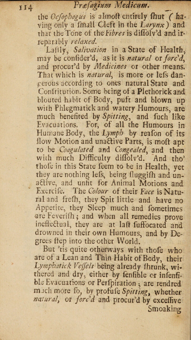 the Oefophagus is aimoft entirely flint ( ha¬ ving only a fmali Cleft in the Larynx) and that the Tone of the Fibres is diffolv’d and ir¬ reparably relaxed, Lafily, Salivation in a State of Healthy may be confider’d, as it is natural ox fore dy and procur’d by Medicines or other means. That which is natural, is more or lefs dan¬ gerous according to ones natural State and Confritution. Some being of a Plethorick and blouted habit of Body, puft and blown up with Phlegmatick and watery Humours, are much benefited by Spitting, and fuch like Evacuations. For, of all the Humours in Humane Body, the Lymph by reafon of its flow Motion and una£tive Parts, is moft apt to be Coagulated and Congealed, and then with much Difficulty diffolv’d. And tho5 thofe in this State feem to be in Health, yet they are nothing lefs, being fluggifh and un- aftive, and unfit for Animal Motions and Exercife. The Colour of their Face is Natu¬ ral and frefli, they Spit little and have no Appetite, they Sleep much and fometimes areFeverifh; and when all remedies prove inefte&uai, they are at laft fuffocated and drowned in their own Humours, and by De¬ grees ftep into the other World. But Yis quite otherways with thofe who are of a Lean and Thin Habit of Body, their Lymphatick Vejjels being already fhrunk, wi¬ thered and dry, either by fenfible or infenfi- bie Evacuations or Perfpiration •, are rendred rnach more fo, by profufe Spitting% whether natural, or forc'd and procur’d by exceffive Smoaking