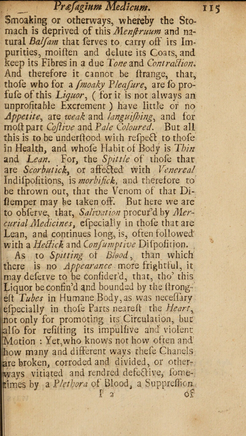 Smoaking or otherways, whereby the Sto¬ mach is deprived of this Menftruum and na¬ tural Balfam that ferves to carry off its Im¬ purities, moiften and delute its Coats, and keep its Fibres in a due Tone and Cont raff ion. And therefore it cannot be ftrange, that, thofe who for a fmoaky Tleafure, are fo pro- fufe of this Liquor, ( for it is not always an unprofitable Excrement ) have little or no Appetite, are weak and languishing., and for moftpart Cojiive and Pale Coloured. But all this is to be underlfooci with refpeft to thofe in Health, and whofe Habit of Body is Thin and Lean. For, the Spittle of thofe that are Scorbutick, or affected with Venereal Indifpofitions, is morbifick, and therefore to be thrown out, that the Venom of that Di- ftemper may be taken off. But here we are to oblerve, that, Salivation procur'd by Mer¬ curial Medicines % efpecialty in thofe that are Lean, and continues long, is, often followed with a Heffick and Conjunctive Difpofition. . As to Spitting of Bloody than which there is no Appearance rnofe frightful, it maydeferve to be confider’d, that, tho’ this Liquor be confin'd and bounded by the llrong- eft Tubes in Humane Body, as was neceffary especially in thofe Parts neared the Heart y not only for promoting its Circulation, but alfo for refilling its impulfive and violent Motion : Yet,who knows not how often and how many and different ways thefe Chanels are broken, corroded and divided, or other- iways vitiated and rendred defective, lbme- rtmes by a Plethora of Blood, a Suppreflion f 2 Of