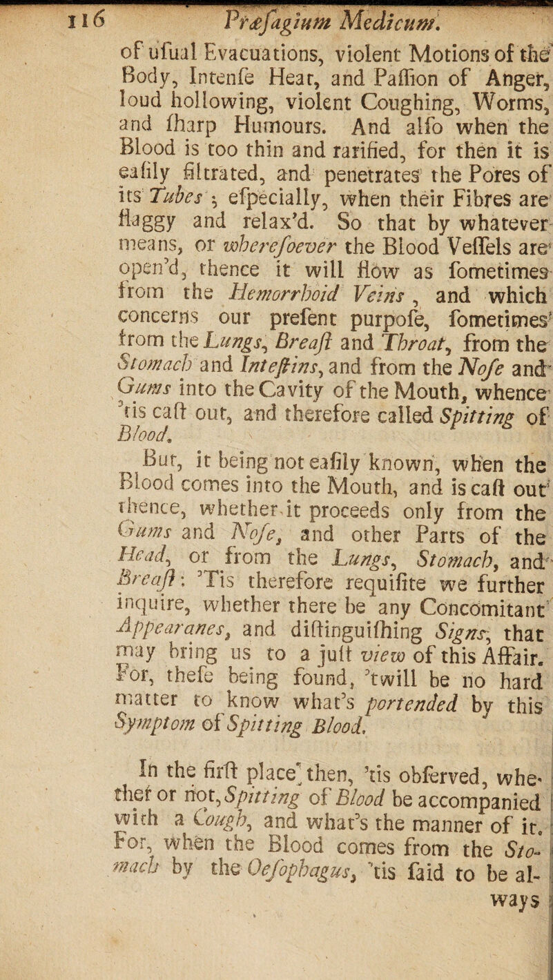 of tilual Evacuations, violent Motions of the Body, Intenfe Hear, and Paffion of Anger, loud hollowing, violent Coughing, Worms, and fharp Humours. And alio when the Blood is too thin and ratified, for then it is eafily filtrated, and penetrates the Pores of its Tubes' \ efpecially, when their Fibres are flaggy and relax'd. So that by whatever means, or wherefoever the Blood Veffels are5 open’d, thence it will flow as fometimes from the Hemorrhoid Veins , and which concerns our prefent purpofe, fometimes* from tht Lungs, Breaft and Throaty from the Stomach and Inteftins, and from the No/e and' Oums into the Cavity of the Mouth, whence ris call out, and therefore called Spitting of Blood\ Bur, it being not eafily known, when the Blood comes into the Mouth, and iscaft out thence, whether dt proceeds only from the (rums and Nofe3 and other Parts of the Head, or from the Lungs, Stomachy and Breaft \ Tis therefore requifite we further inquire, whether there be any Concomitant Appear anest and diftinguifhing Signs, that may bring us to a juft view of this Affair. For, thefe being found, ’twill be no hard matter to know what’s portended by this Sy mptom of Spitting Blood. In the firft place then, ’tis obferved, whe* thpf or riot,Spitting of Blood be accompanied I with a Cough, and what’s the manner of it For, when the Blood comes from the Sto- much by the Oefophagus> tis faid to heal- ways