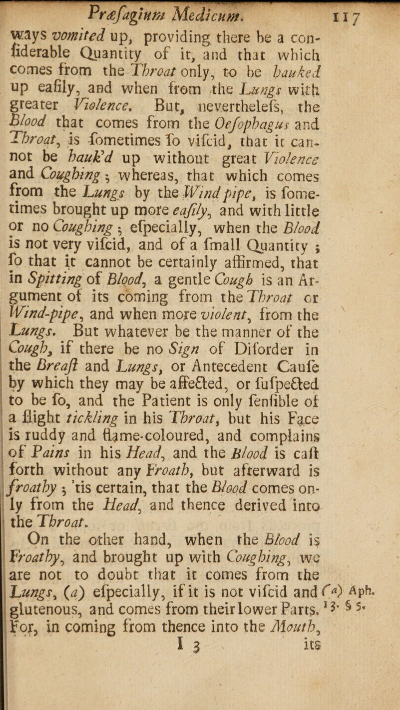—— Prtefagium Medicuvt. HZ ways vomited up, providing there be a con- fiderable Quantity of it, and that which comes from the Throat only, to he hanked up eafiiy, and when from the Lungs with greater Violence, But, neverthelefs, the Blood that comes from the Oefophagus and Throat, is fometimes To vifeid, that it can¬ not be bauLd up without great Violence and Coughing ^ whereas, that which comes from the Lungs by the Wind pipe, is fome¬ times brought up more eafiiy, and with little or no Coughing *, efpecially, when the Blood is not very vifeid, and of a fmall Quantity ; fo that it cannot be certainly affirmed, that in Spitting of Bloody a gentle Cough is an Ar¬ gument of its coming from the Throat or Wind-pipe, and when more violent, from the Lungs, But whatever be the manner of the Cough, if there be no Sign of Diforder in the Breaft and Lungs, or Antecedent Caufe by which they may be affeffed, or fufpeffed to be fo, and the Patient is only fenfible of a flight tickling in his Throaty but his Face is ruddy and ftame-coloured, and complains of Tains in his Head, and the Blood is calf forth without any Froath, but afterward is froathy ♦, ’tis certain, that the Blood comes on¬ ly from the Head, and thence derived into - the Throat. On the other hand, when the Blood is Froathy, and brought up with Coughing, wc are not to doubt that it comes from the I Lungs, (a) efpecially, if it is not vifeid andfX) Aph, glutenous, and comes from their lower Parts.15* § 5» For, in coming from thence into the Mouth, I 3 its