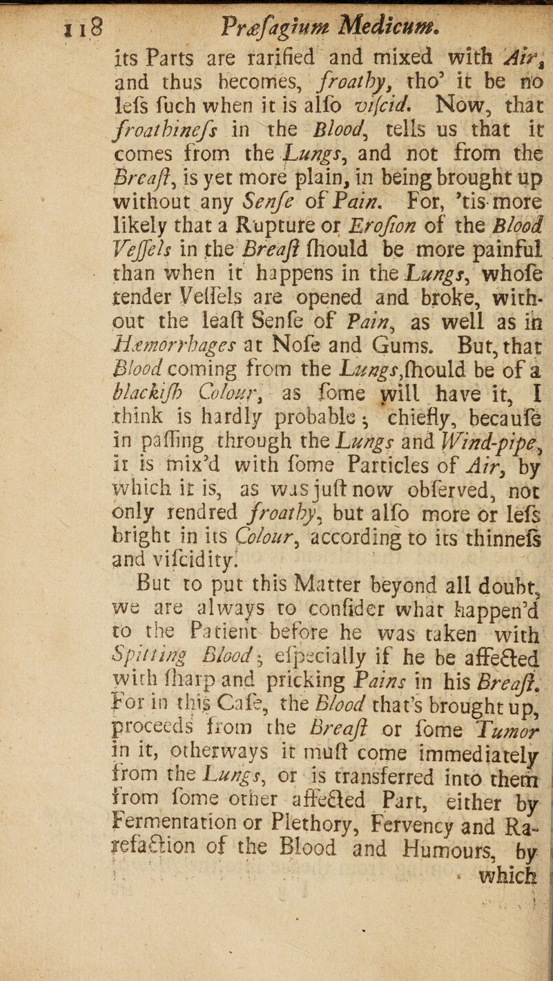 its Parts are rarified and mixed with Airt and thus becomes, froatby, tho’ it be no lefs fuch when it is aifo vifcidNow, that froathinefs in the Bloody tells us that it comes from the Lungs, and not from the Breafl, is yet more plain, in being brought up without any Serife of Fain. For, ftis more likely that a Rupture or Erofion of the Blood Vejjeh in the Breafl fhould be more painful than when it happens in the Lungs, whofe tender Velfels are opened and broke, with¬ out the leaf! Senfe of Vain, as well as in Hemorrhages at Nofe and Gums. But, that Blood coming from the Lungs,fhould be of a blackijb Colour, as fome will have it, I think is hardly probable ^ chiefly, becaufe in pa fling through the Lungs and Wind-pipe ir is mix’d with fome Particles of Air, by which it is, as was juft now obferved, not only rend red froatby, but aifo more or lefs bright in its Colour, according to its thinneft and vifcidity. But to put this Matter beyond all doubt, we are always to confider what happen’d to the Patient before he was taken with Spitting Blood ^ eipeci ally if he be affected wirh fharp and pricking Fains in his Breaji* for in this Cafe, the Blood that’s brought up, proceeds from the Breafl or fome Tumor in it, otherways it muft come immediately from the Lungs, or is transferred into them from fome other affeaed Part, either by Fermentation or Plethory, Fervency and Ra- yefaftion of the Blood and Humours, by « which