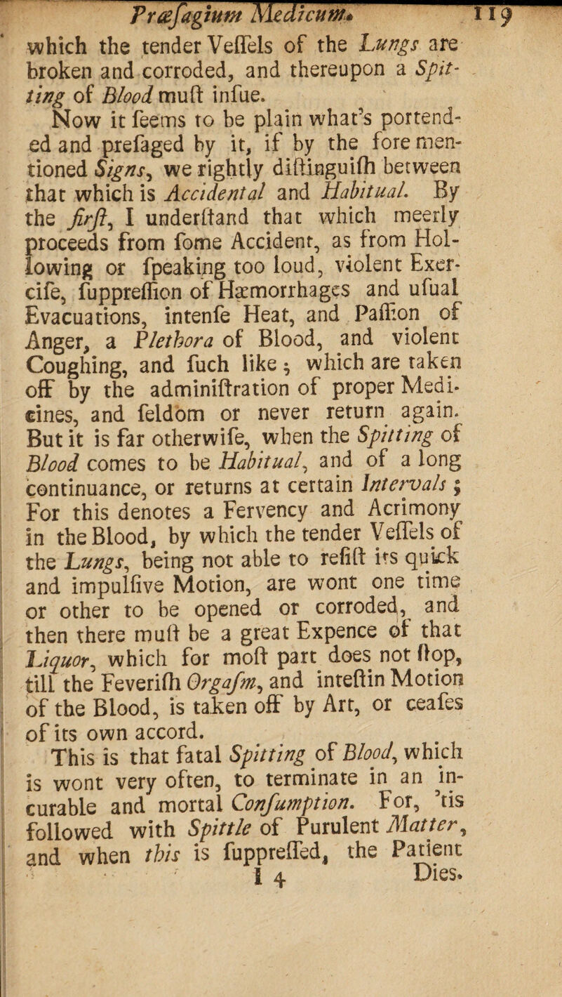 which the tender Veflels of the Lungs are broken and corroded, and thereupon a Spit¬ ting of Blood mult infue. Now it feems to be plain what’s portend¬ ed and prefaged by it, if by the fore men¬ tioned Signs, we rightly difiinguifh between that which is Accidental and Habitual. By the jirft, I underhand that which meerly proceeds from fome Accident, as from Hol¬ lowing or fpeaking too loud, violent Exer- cife, fuppreflion of Hemorrhages and ufual Evacuations, intenfe Heat, and Paffion of Anger, a Plethora of Blood, and violent Coughing, and fuch like ^ which are taken off by the adminiftration of proper Medi- cines, and feidom or never return again* But it is far otherwife, when the Spitting of Blood comes to be Habitual, and of a long continuance, or returns at certain Intervals; For this denotes a Fervency and Acrimony in the Blood, by which the tender Veflels of the Lungs, being not able to refill its quick and impulfive Motion, are wont one time or other to be opened or corroded, and then there mull be a great Expence of that Liquor, which for moll part does not flop, till the Feverifli Orgafm, and inteftin Motion of the Blood, is taken off by Art, or ceafes of its own accord. This is that fatal Spitting of Blood., which is wont very often, to terminate in an In¬ curable and mortal Confumption. For, his followed with Spittle of Purulent Matter, and when this is fupprefled, the Patient 1 4 Dies.