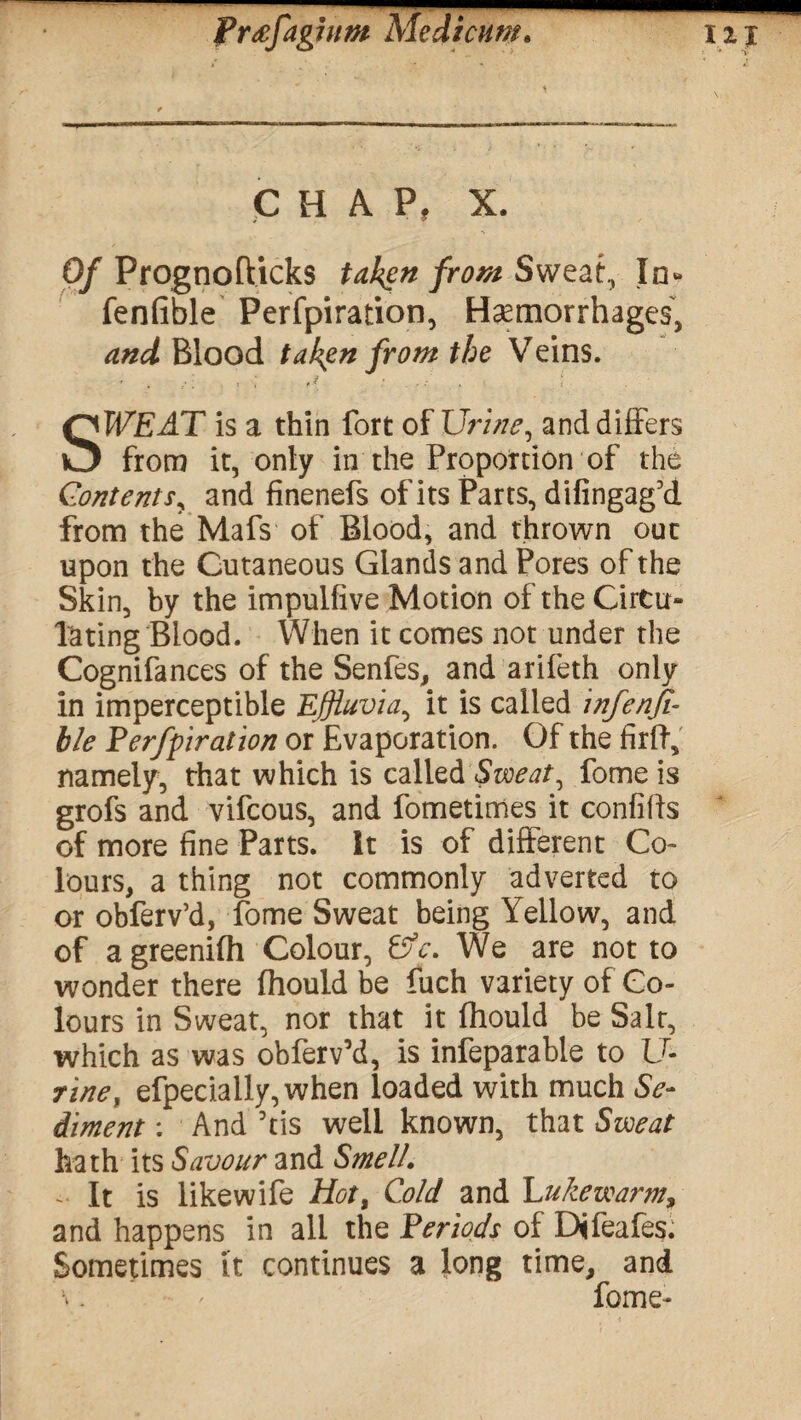 ■ Prtffaghim Medtcum. HI CHAP, X. Of Prognofticks taken from Sweat., In* fenfible Perfpiration, Haemorrhages, and Blood taken from the Veins. SWEAT is a thin fort of Urine, and differs from it, only in the Proportion of the Contents, and finenefs of its Parts, difingag’d from the Mafs of Blood, and thrown out upon the Cutaneous Glands and Pores of the Skin, by the impulflve Motion of the Circu¬ lating Blood. When it comes not under the Cognifances of the Senfes, and arifeth only in imperceptible Effluvia^ it is called infenfi- ble Perfpiration or Evaporation. Of the firft, namely, that which is called Sweat, fome is grofs and vifeous, and fometimes it confifts of more fine Parts. It is of different Co¬ lours, a thing not commonly adverted to or obferv’d, fome Sweat being Yellow, and of a greenifh Colour, &c. We are not to wonder there (hould be fuch variety of Co¬ lours in Sweat, nor that it fhould be Salt, which as was obferv’d, is infeparable to U- rinef efpecially,when loaded with much Se¬ diment : And ’tis well known, that Sweat hath its Savour and Smell. - It is likewife Hot, Cold and Lukewarm> and happens in all the Periods of Difeafes. Sometimes it continues a long time, and . ' fome-