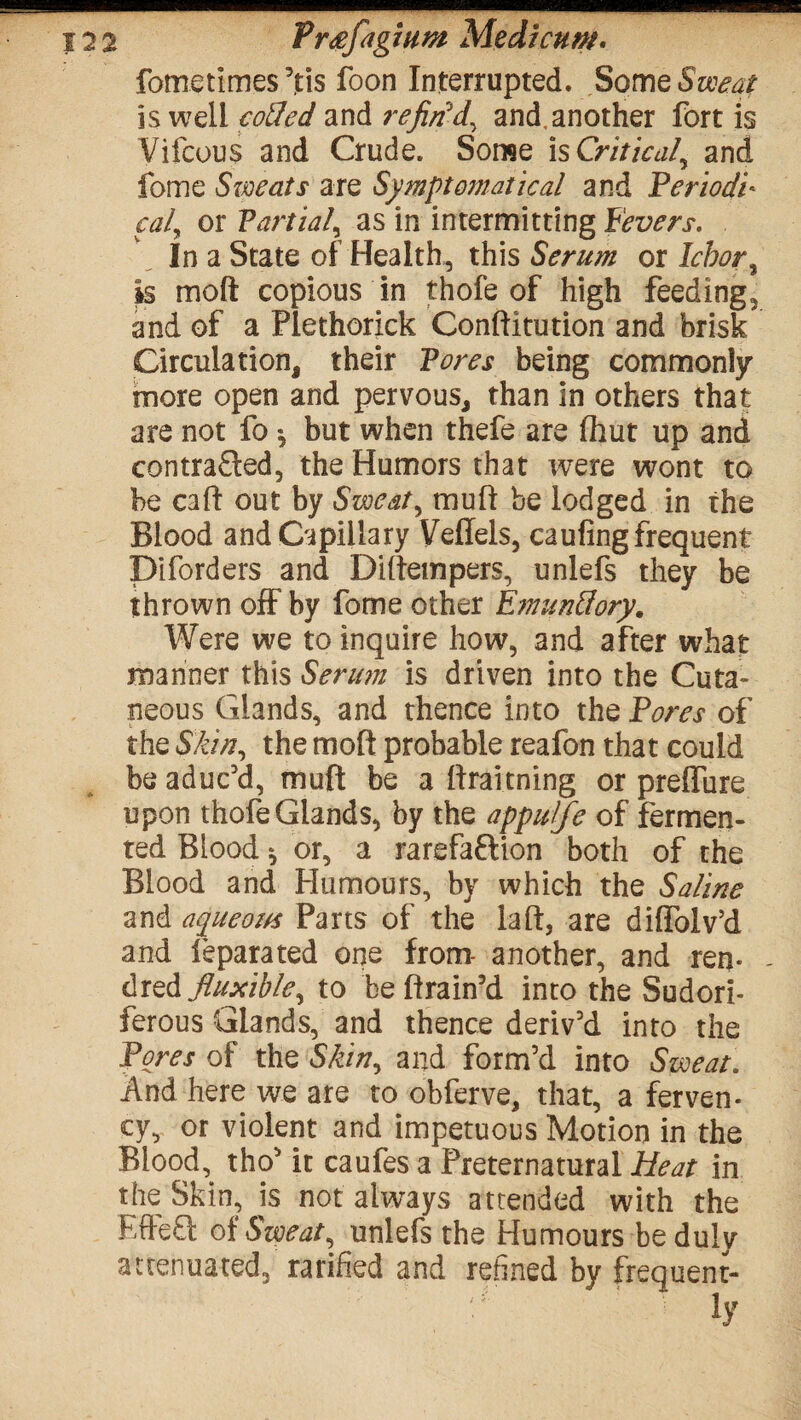 fometimes ’tis foon Interrupted. Some Sweat is well coded and refin'd, and, another fort is Vifcous and Crude. Some is Critical, and fome Sweats are Symptomatical and Periodi¬ cal^ or Partial, as in intermitting Fevers. In a State of Health, this Serum otlcbor, is moft copious in thofe of high feeding, and of a Plethorick Conftitution and brisk Circulation, their Pores being commonly more open and pervous, than in others that are not fo * but when thefe are ffaut up and contracted, the Humors that were wont to be caff out by Sweat, muft be lodged in the Blood and Capillary Veffels, caufing frequent Diforders and Diftempers, unlefs they be thrown off by fome other EmunSory. Were we to inquire how, and after what manner this Serum is driven into the Cuta¬ neous Glands, and thence into the Pores of the Skin, the mod probable reafon that could be aduc’d, muft be a ftraitning or prelfure upon thofe Glands, by the appuife of fermen¬ ted Blood * or, a rarefaction both of the Blood and Humours, by which the Saline and aqueous Parts of the la ft, are diflolv’d and feparated one from- another, and ren* - dred fluxible, to be ftrain’d into the Sudori¬ ferous Glands, and thence deriv’d into the Pores of the Skin, and form’d into Sweat. And here we are to obferve, that, a ferven¬ cy, or violent and impetuous Motion in the Blood, tho’ it caufes a Preternatural Heat in the Skin, is not always attended with the EffeCt of Sweat, unlefs the Humours be duly attenuated, ratified and refined by frequent¬ ly