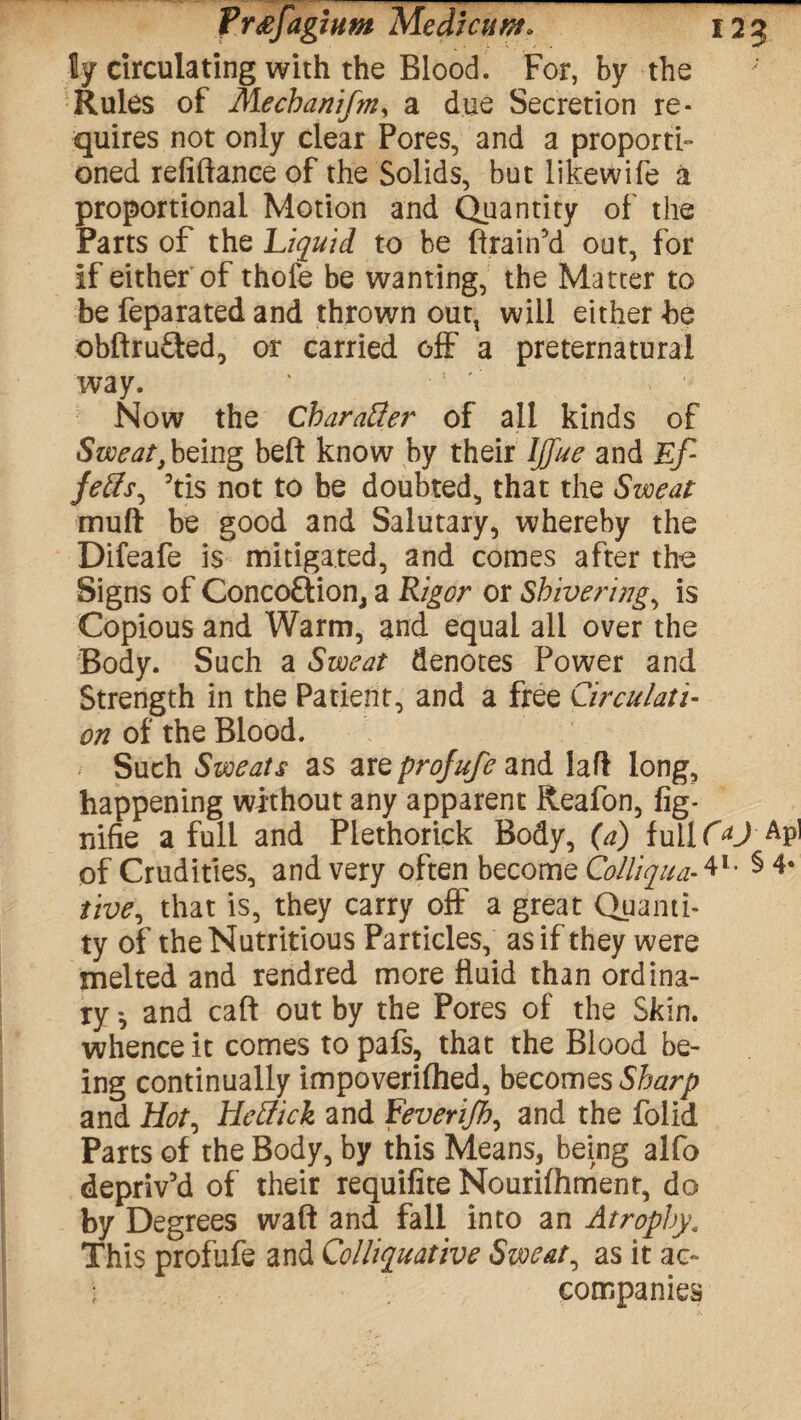 Prtffagium Medtcuw. 125 ly circulating with the Blood. For, by the Rules of Mechanifniy a due Secretion re¬ quires not only clear Pores, and a proporti¬ oned refinance of the Solids, but likewife a proportional Motion and Quantity of the Parts of the Liquid to be drain’d out, for if either of thofe be wanting, the Matter to be feparated and thrown outt will either be obftrufted, or carried off a preternatural way. Now the Character of all kinds of Sweat, being beft know by their Ijfue and Ef- fetts, 5tis not to be doubted, that the Sweat muft be good and Salutary, whereby the Difeafe is mitigated, and comes after the Signs of Conco&ion, a Rigor or Shivering, is Copious and Warm, and equal all over the Body. Such a Sweat denotes Power and Strength in the Patient, and a free Circulati¬ on of the Blood. Such Sweats as are projufe and laft long, happening without any apparent Reafon, fig- nifie a full and Plethoriek Body, (a) fuilQU AP] of Crudities, and very often become Colliqua-4l- § 4* live, that is, they carry off a great Quanti¬ ty of the Nutritious Particles, as if they were melted and rendred more fluid than ordina¬ ry *, and call out by the Pores of the Skin, whence it comes to pafs, that the Blood be¬ ing continually impoverifhed, becomes Sharp and Hot, Hrilick and Feverijh, and the folid Parts of the Body, by this Means, being alfo depriv’d of their requifite Nouriftimenr, do by Degrees waft and fall into an Atrophy. This profufe and Colliquative Sweaty as it ac~ i companies